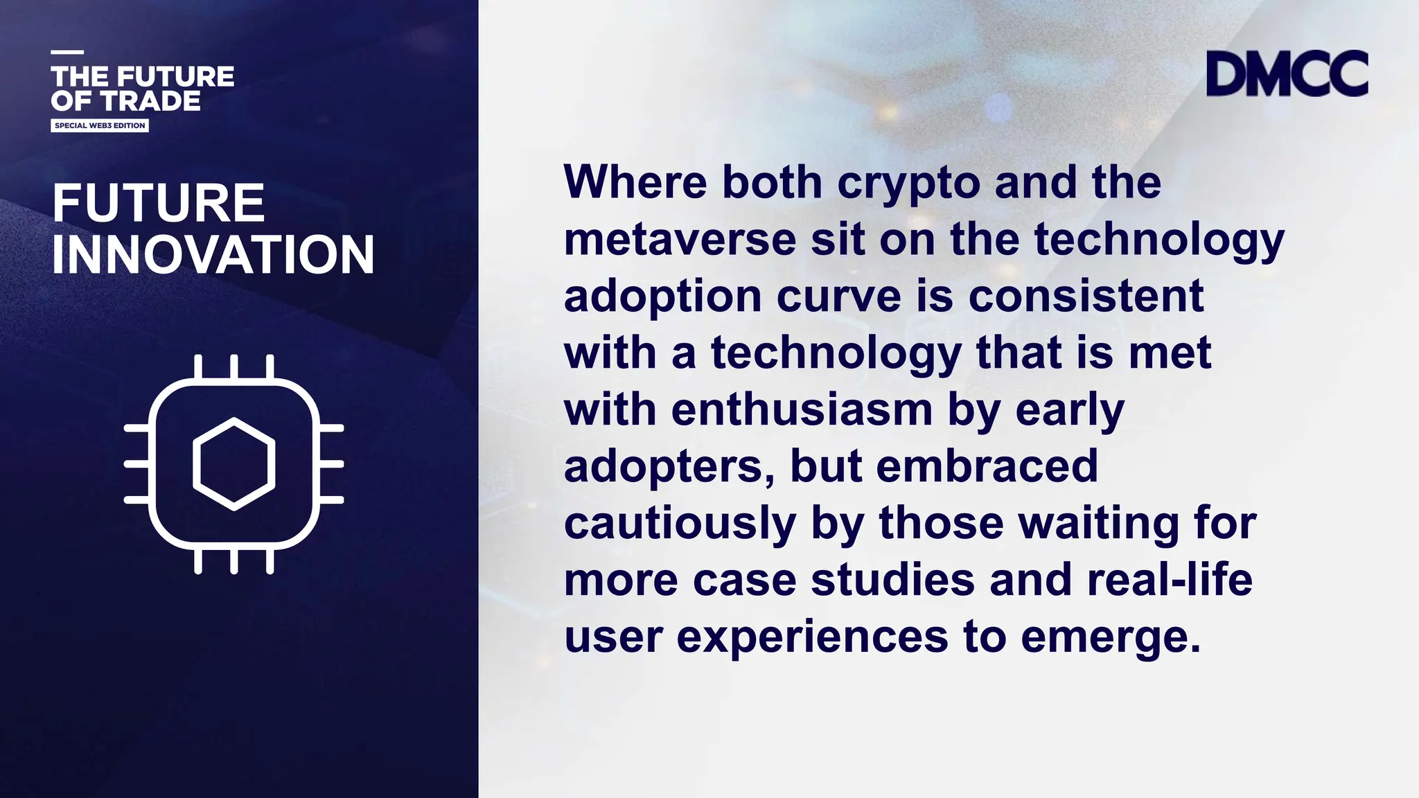 Data Classification: Sensitive
FUTURE
INNOVATION
Where both crypto and the
metaverse sit on the technology
adoption curve is consistent
with a technology that is met
with enthusiasm by early
adopters, but embraced
cautiously by those waiting for
more case studies and real-life
user experiences to emerge.
 