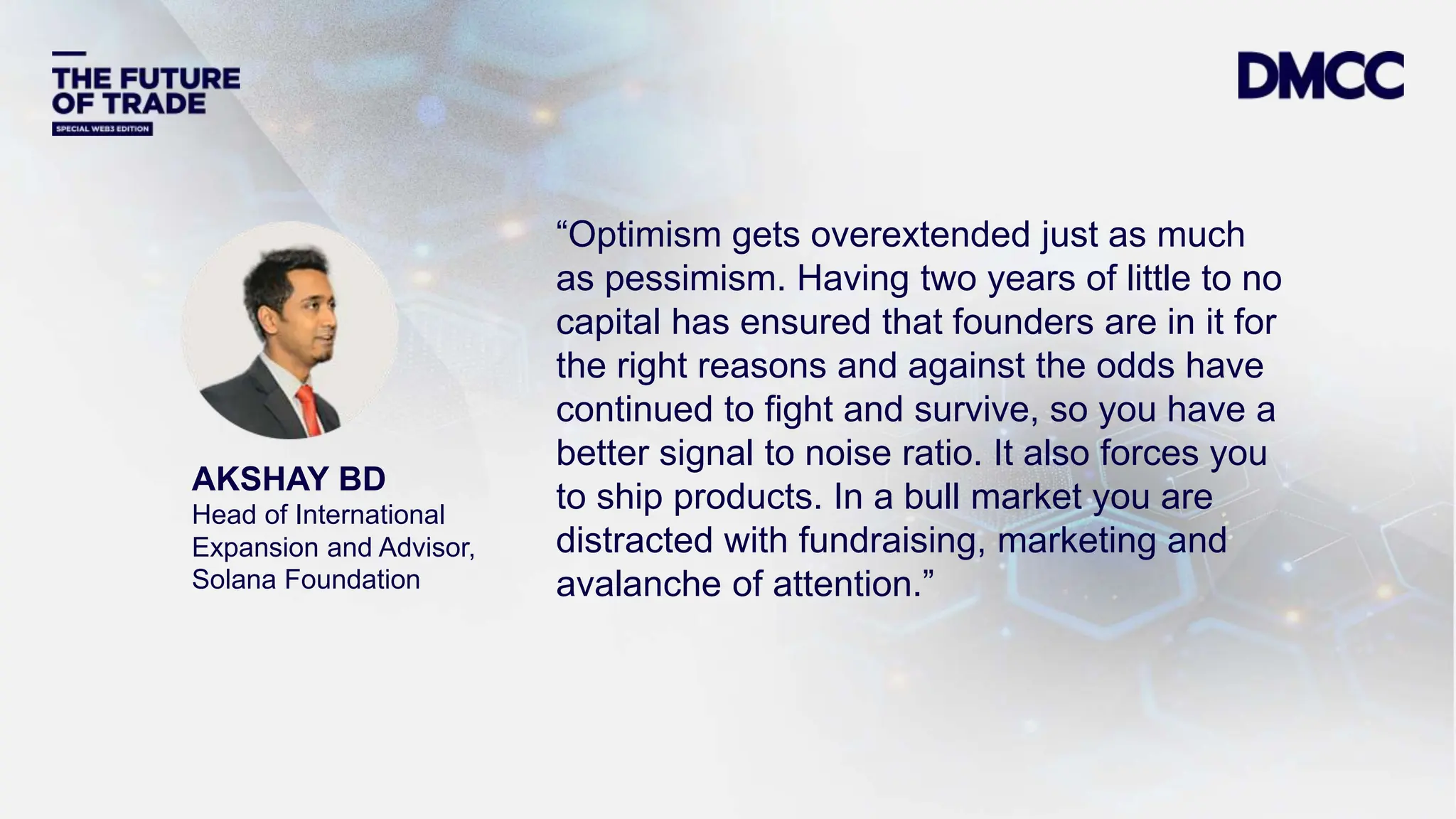 Data Classification: Sensitive
AKSHAY BD
Head of International
Expansion and Advisor,
Solana Foundation
“Optimism gets overextended just as much
as pessimism. Having two years of little to no
capital has ensured that founders are in it for
the right reasons and against the odds have
continued to fight and survive, so you have a
better signal to noise ratio. It also forces you
to ship products. In a bull market you are
distracted with fundraising, marketing and
avalanche of attention.”
 