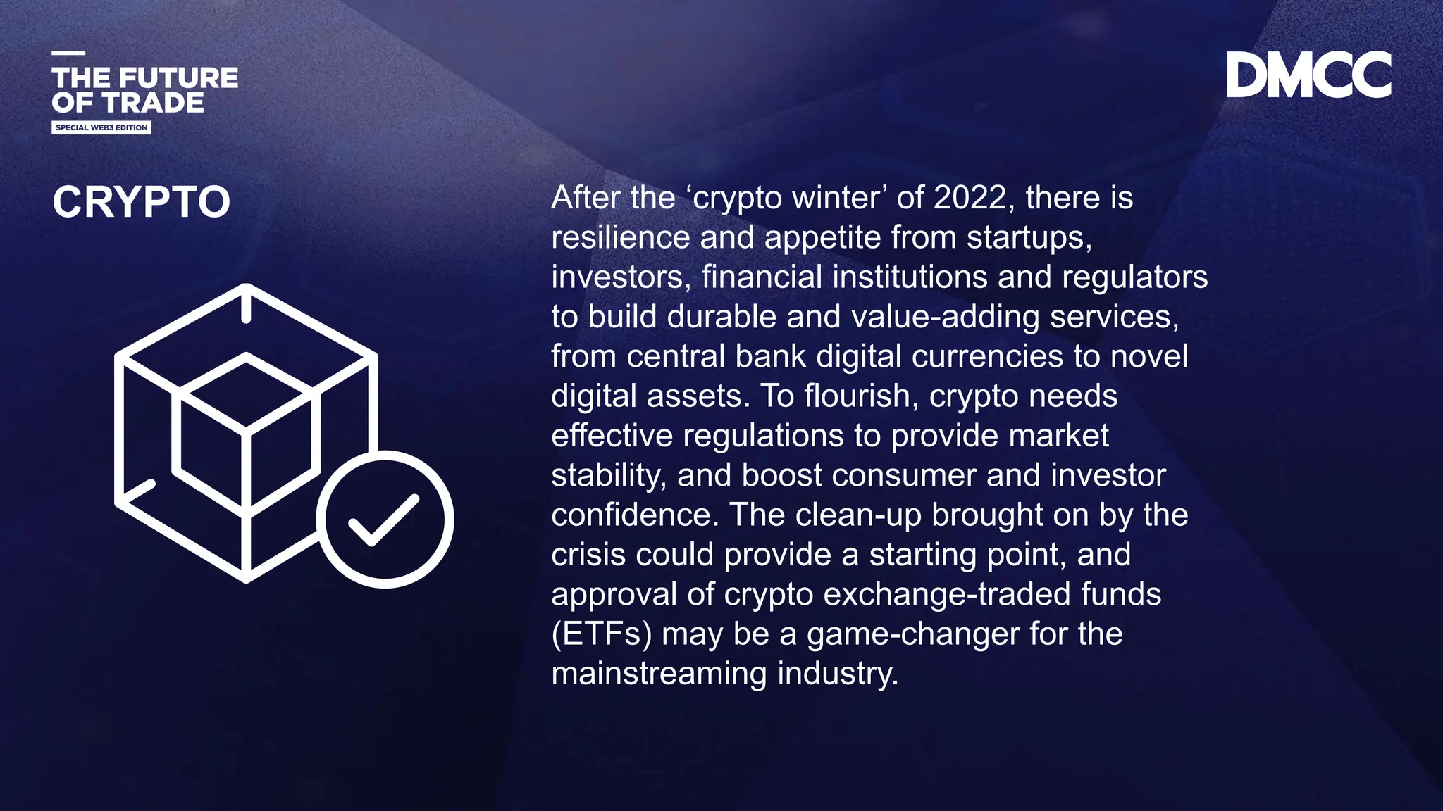 Data Classification: Sensitive
After the ‘crypto winter’ of 2022, there is
resilience and appetite from startups,
investors, financial institutions and regulators
to build durable and value-adding services,
from central bank digital currencies to novel
digital assets. To flourish, crypto needs
effective regulations to provide market
stability, and boost consumer and investor
confidence. The clean-up brought on by the
crisis could provide a starting point, and
approval of crypto exchange-traded funds
(ETFs) may be a game-changer for the
mainstreaming industry.
CRYPTO
 