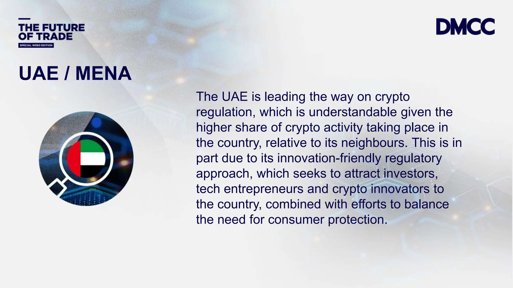 Data Classification: Sensitive
The UAE is leading the way on crypto
regulation, which is understandable given the
higher share of crypto activity taking place in
the country, relative to its neighbours. This is in
part due to its innovation-friendly regulatory
approach, which seeks to attract investors,
tech entrepreneurs and crypto innovators to
the country, combined with efforts to balance
the need for consumer protection.
UAE / MENA
 