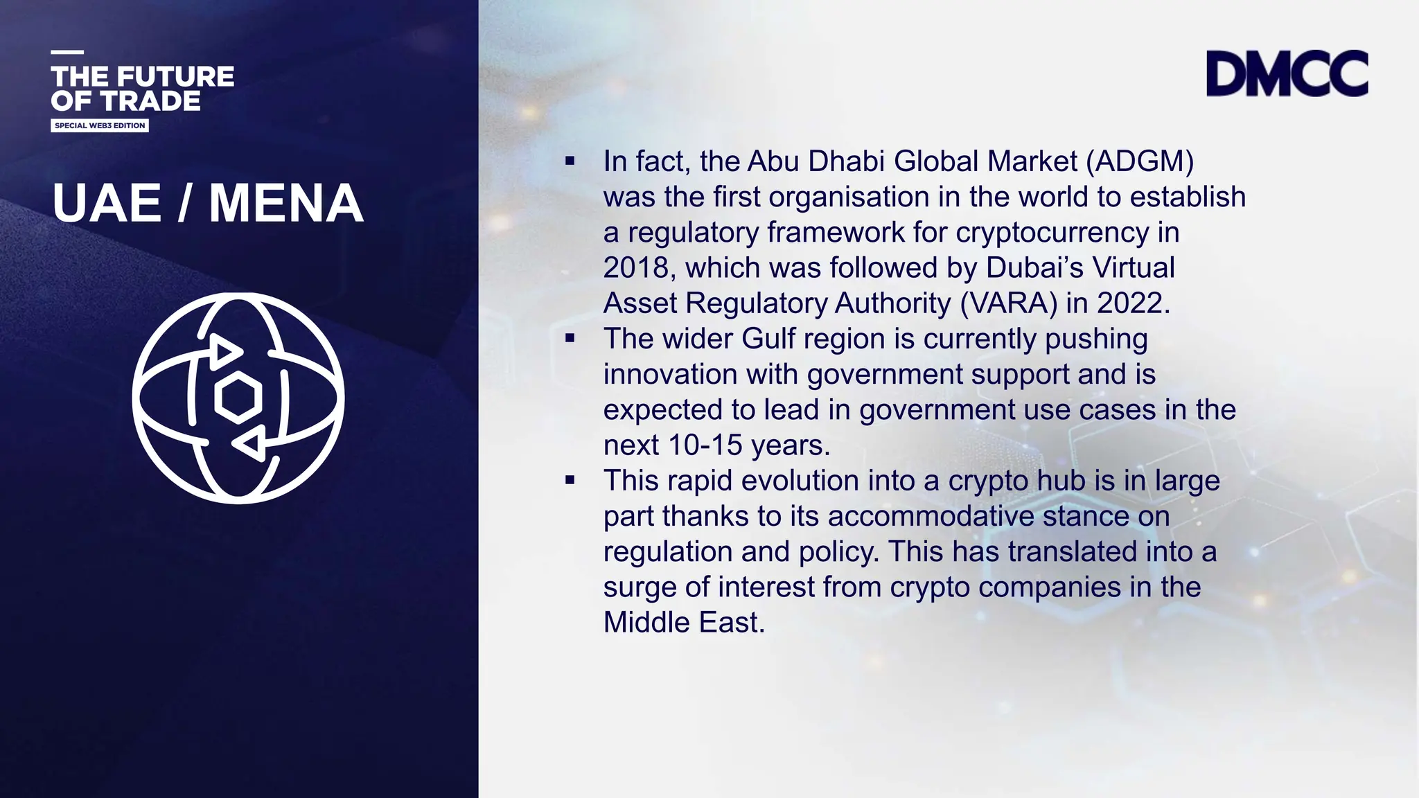 Data Classification: Sensitive
UAE / MENA
 In fact, the Abu Dhabi Global Market (ADGM)
was the first organisation in the world to establish
a regulatory framework for cryptocurrency in
2018, which was followed by Dubai’s Virtual
Asset Regulatory Authority (VARA) in 2022.
 The wider Gulf region is currently pushing
innovation with government support and is
expected to lead in government use cases in the
next 10-15 years.
 This rapid evolution into a crypto hub is in large
part thanks to its accommodative stance on
regulation and policy. This has translated into a
surge of interest from crypto companies in the
Middle East.
 