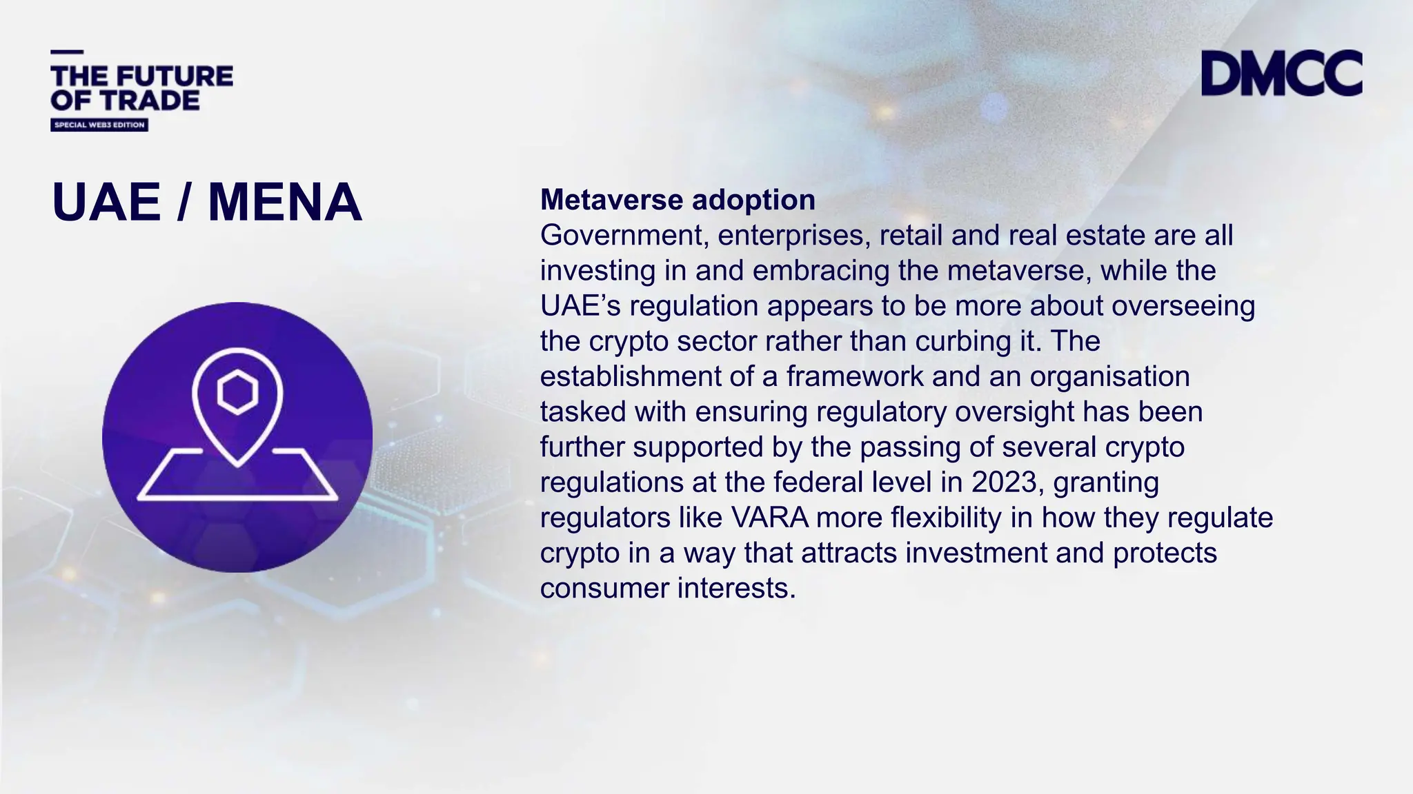 Data Classification: Sensitive
Metaverse adoption
Government, enterprises, retail and real estate are all
investing in and embracing the metaverse, while the
UAE’s regulation appears to be more about overseeing
the crypto sector rather than curbing it. The
establishment of a framework and an organisation
tasked with ensuring regulatory oversight has been
further supported by the passing of several crypto
regulations at the federal level in 2023, granting
regulators like VARA more flexibility in how they regulate
crypto in a way that attracts investment and protects
consumer interests.
UAE / MENA
 