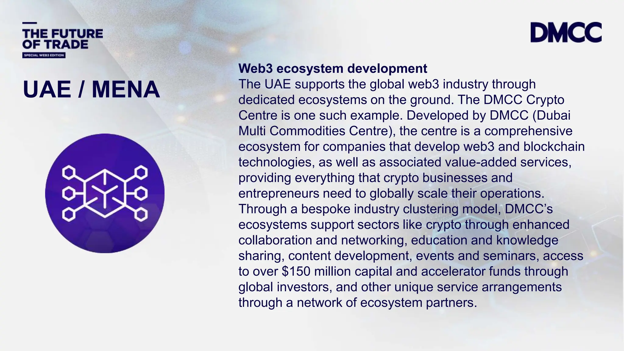 Data Classification: Sensitive
UAE / MENA
Web3 ecosystem development
The UAE supports the global web3 industry through
dedicated ecosystems on the ground. The DMCC Crypto
Centre is one such example. Developed by DMCC (Dubai
Multi Commodities Centre), the centre is a comprehensive
ecosystem for companies that develop web3 and blockchain
technologies, as well as associated value-added services,
providing everything that crypto businesses and
entrepreneurs need to globally scale their operations.
Through a bespoke industry clustering model, DMCC’s
ecosystems support sectors like crypto through enhanced
collaboration and networking, education and knowledge
sharing, content development, events and seminars, access
to over $150 million capital and accelerator funds through
global investors, and other unique service arrangements
through a network of ecosystem partners.
 