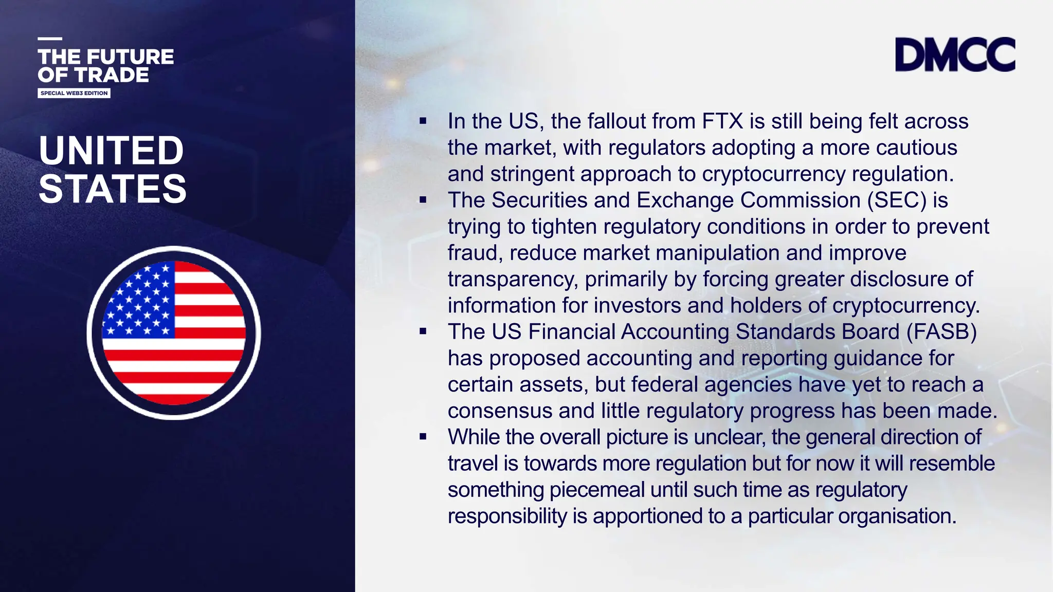 Data Classification: Sensitive
UNITED
STATES
 In the US, the fallout from FTX is still being felt across
the market, with regulators adopting a more cautious
and stringent approach to cryptocurrency regulation.
 The Securities and Exchange Commission (SEC) is
trying to tighten regulatory conditions in order to prevent
fraud, reduce market manipulation and improve
transparency, primarily by forcing greater disclosure of
information for investors and holders of cryptocurrency.
 The US Financial Accounting Standards Board (FASB)
has proposed accounting and reporting guidance for
certain assets, but federal agencies have yet to reach a
consensus and little regulatory progress has been made.
 While the overall picture is unclear, the general direction of
travel is towards more regulation but for now it will resemble
something piecemeal until such time as regulatory
responsibility is apportioned to a particular organisation.
 