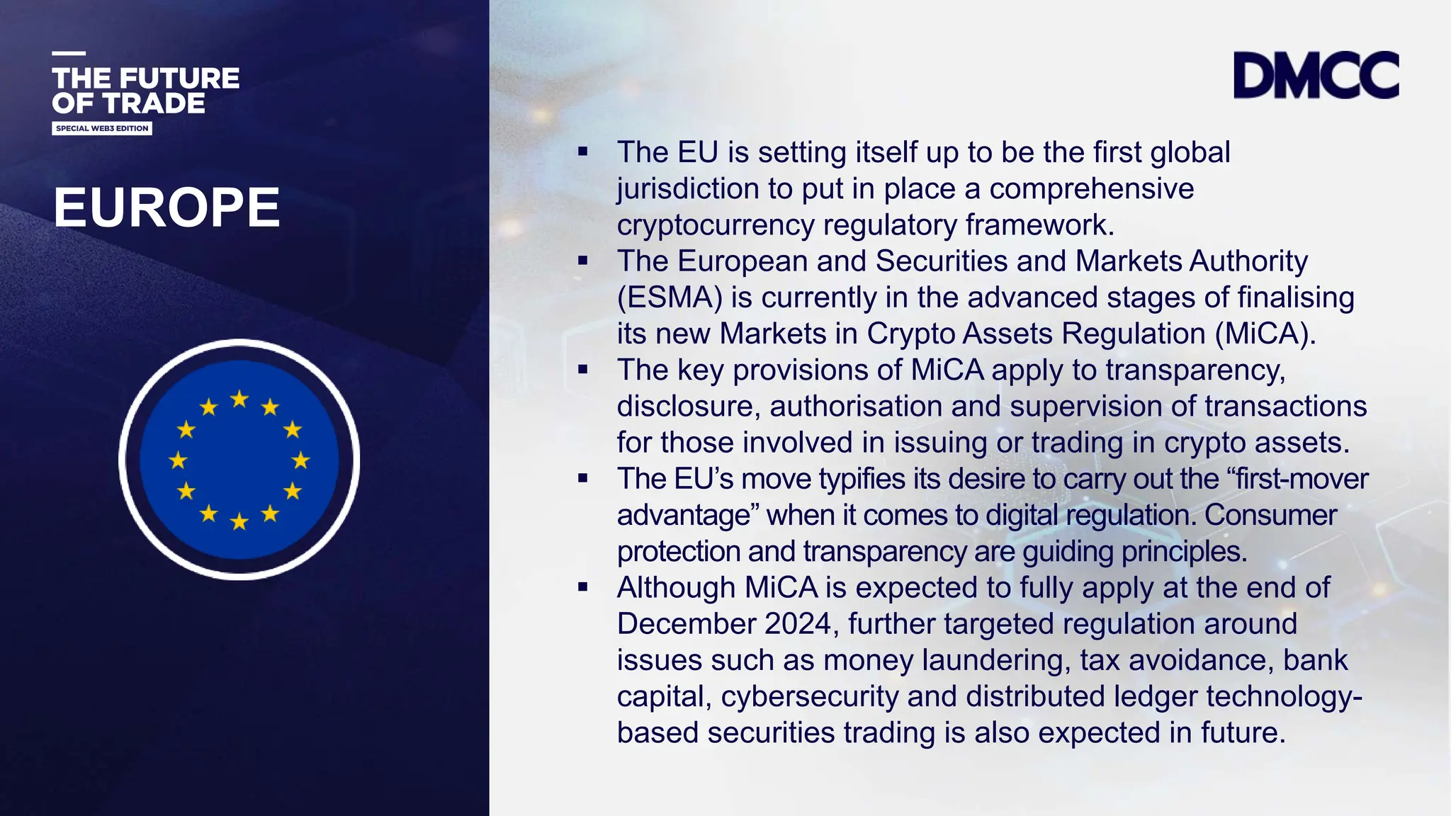 Data Classification: Sensitive
EUROPE
 The EU is setting itself up to be the first global
jurisdiction to put in place a comprehensive
cryptocurrency regulatory framework.
 The European and Securities and Markets Authority
(ESMA) is currently in the advanced stages of finalising
its new Markets in Crypto Assets Regulation (MiCA).
 The key provisions of MiCA apply to transparency,
disclosure, authorisation and supervision of transactions
for those involved in issuing or trading in crypto assets.
 The EU’s move typifies its desire to carry out the “first-mover
advantage” when it comes to digital regulation. Consumer
protection and transparency are guiding principles.
 Although MiCA is expected to fully apply at the end of
December 2024, further targeted regulation around
issues such as money laundering, tax avoidance, bank
capital, cybersecurity and distributed ledger technology-
based securities trading is also expected in future.
 