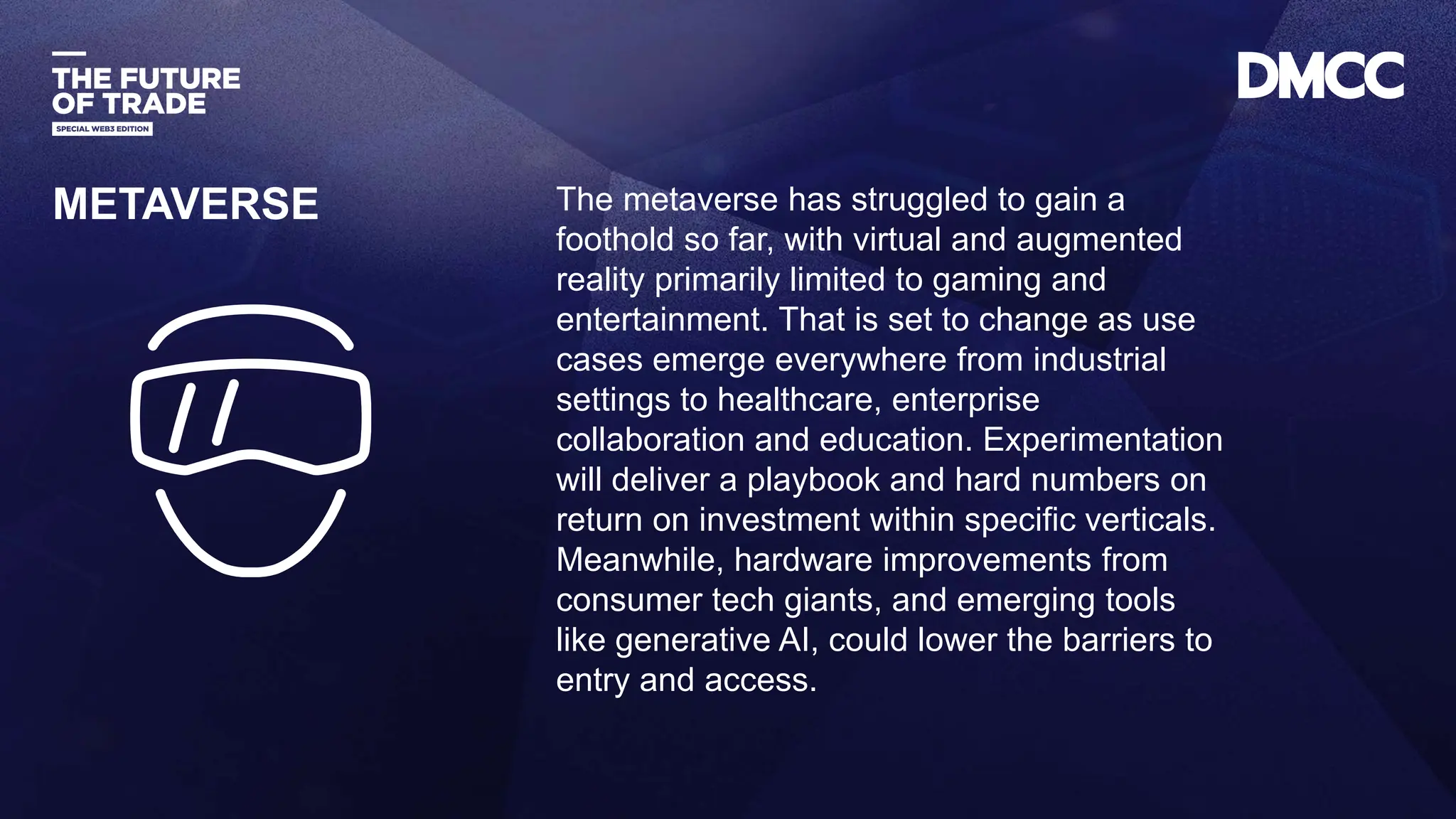 Data Classification: Sensitive
The metaverse has struggled to gain a
foothold so far, with virtual and augmented
reality primarily limited to gaming and
entertainment. That is set to change as use
cases emerge everywhere from industrial
settings to healthcare, enterprise
collaboration and education. Experimentation
will deliver a playbook and hard numbers on
return on investment within specific verticals.
Meanwhile, hardware improvements from
consumer tech giants, and emerging tools
like generative AI, could lower the barriers to
entry and access.
METAVERSE
 