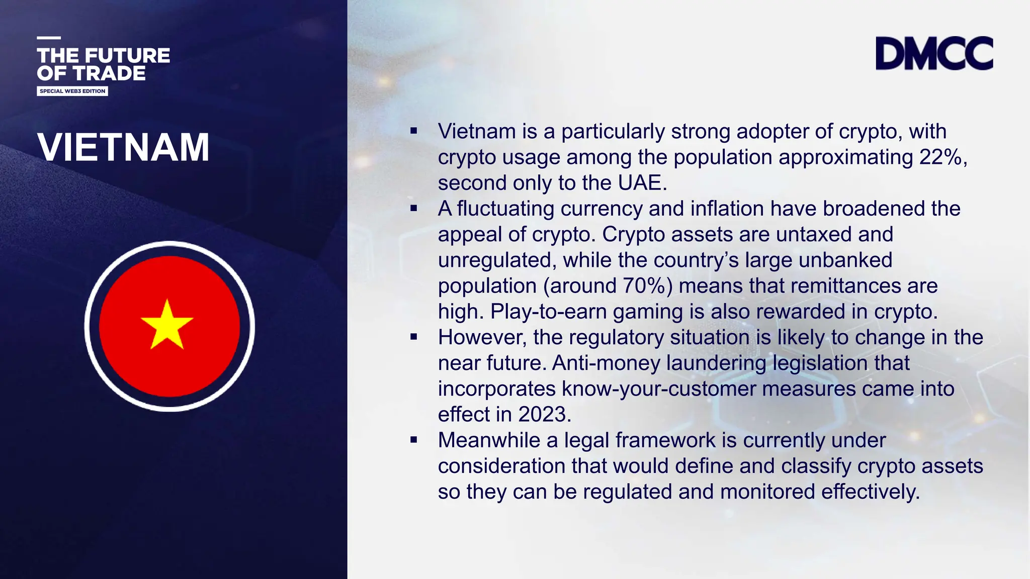 Data Classification: Sensitive
VIETNAM
 Vietnam is a particularly strong adopter of crypto, with
crypto usage among the population approximating 22%,
second only to the UAE.
 A fluctuating currency and inflation have broadened the
appeal of crypto. Crypto assets are untaxed and
unregulated, while the country’s large unbanked
population (around 70%) means that remittances are
high. Play-to-earn gaming is also rewarded in crypto.
 However, the regulatory situation is likely to change in the
near future. Anti-money laundering legislation that
incorporates know-your-customer measures came into
effect in 2023.
 Meanwhile a legal framework is currently under
consideration that would define and classify crypto assets
so they can be regulated and monitored effectively.
 