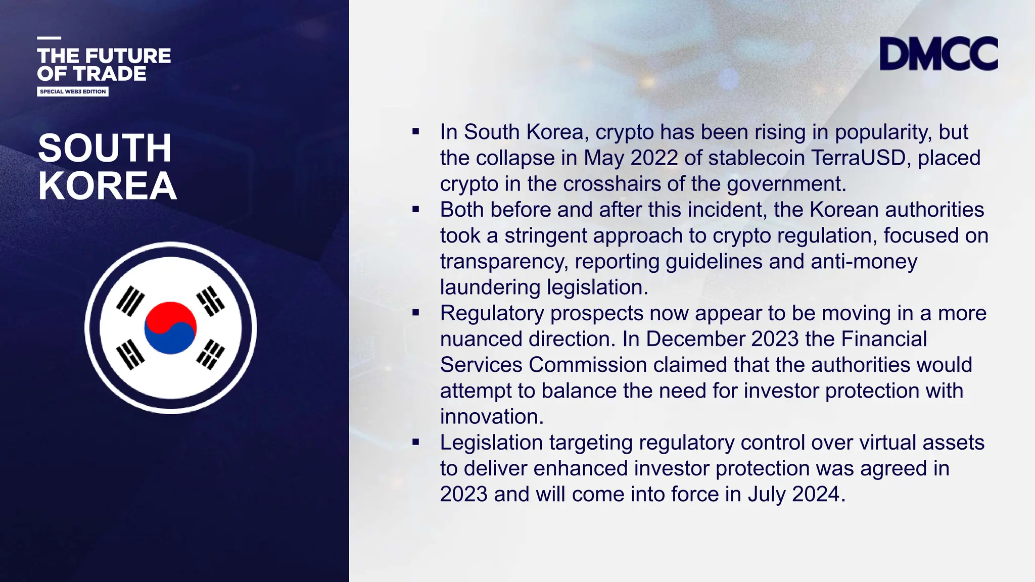 Data Classification: Sensitive
SOUTH
KOREA
 In South Korea, crypto has been rising in popularity, but
the collapse in May 2022 of stablecoin TerraUSD, placed
crypto in the crosshairs of the government.
 Both before and after this incident, the Korean authorities
took a stringent approach to crypto regulation, focused on
transparency, reporting guidelines and anti-money
laundering legislation.
 Regulatory prospects now appear to be moving in a more
nuanced direction. In December 2023 the Financial
Services Commission claimed that the authorities would
attempt to balance the need for investor protection with
innovation.
 Legislation targeting regulatory control over virtual assets
to deliver enhanced investor protection was agreed in
2023 and will come into force in July 2024.
 
