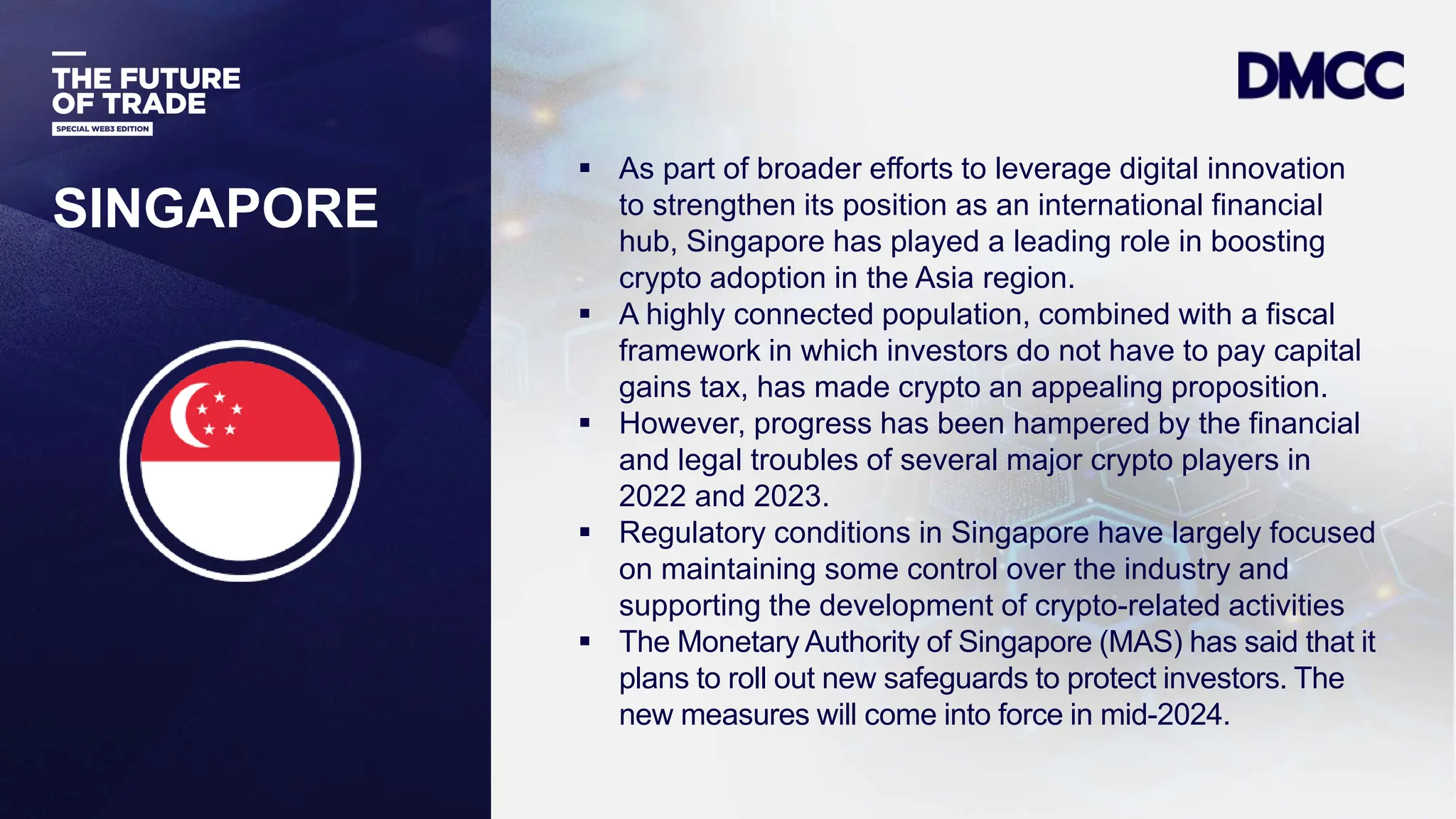 Data Classification: Sensitive
SINGAPORE
 As part of broader efforts to leverage digital innovation
to strengthen its position as an international financial
hub, Singapore has played a leading role in boosting
crypto adoption in the Asia region.
 A highly connected population, combined with a fiscal
framework in which investors do not have to pay capital
gains tax, has made crypto an appealing proposition.
 However, progress has been hampered by the financial
and legal troubles of several major crypto players in
2022 and 2023.
 Regulatory conditions in Singapore have largely focused
on maintaining some control over the industry and
supporting the development of crypto-related activities
 The Monetary Authority of Singapore (MAS) has said that it
plans to roll out new safeguards to protect investors. The
new measures will come into force in mid-2024.
 