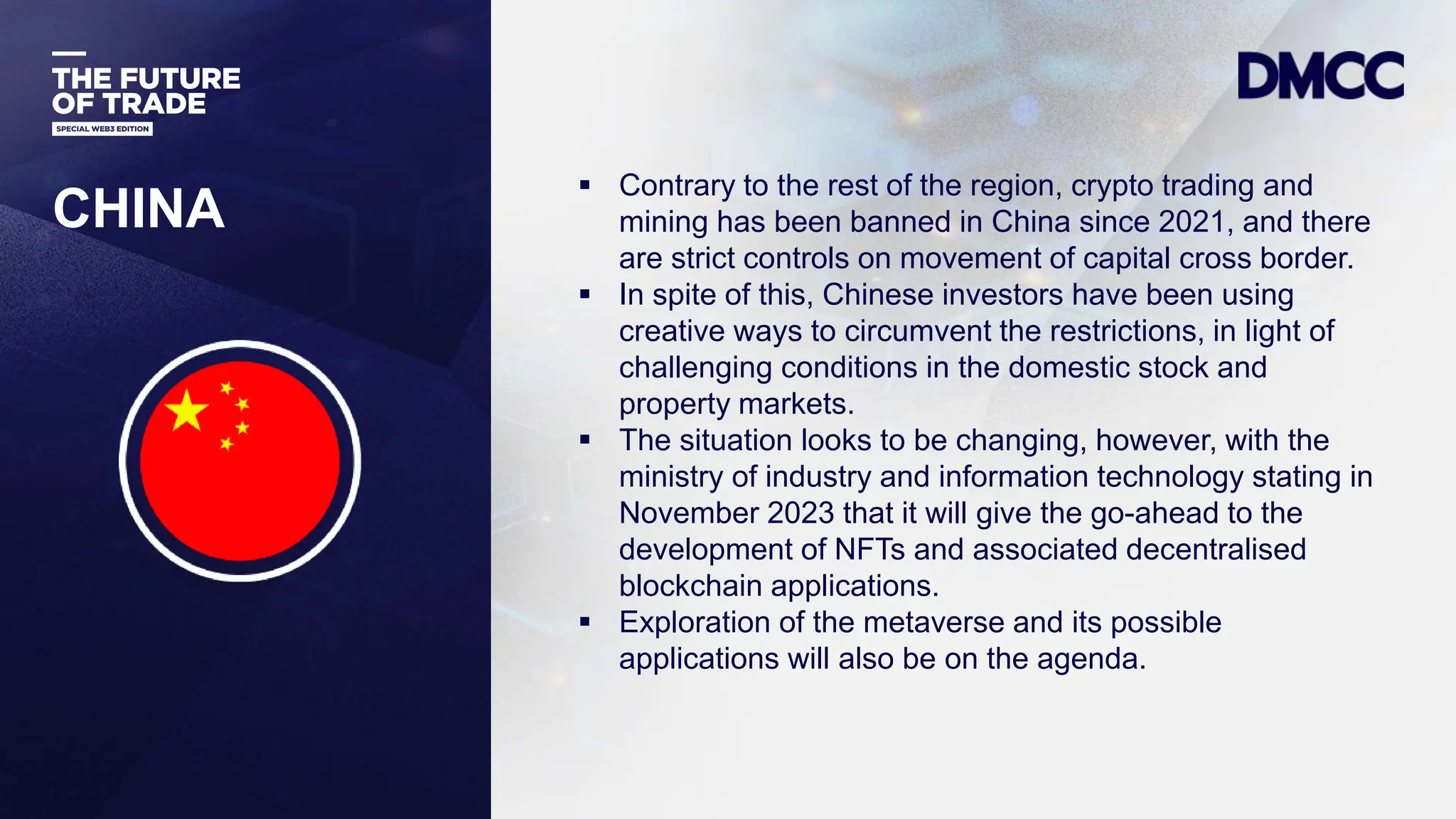Data Classification: Sensitive
CHINA
 Contrary to the rest of the region, crypto trading and
mining has been banned in China since 2021, and there
are strict controls on movement of capital cross border.
 In spite of this, Chinese investors have been using
creative ways to circumvent the restrictions, in light of
challenging conditions in the domestic stock and
property markets.
 The situation looks to be changing, however, with the
ministry of industry and information technology stating in
November 2023 that it will give the go-ahead to the
development of NFTs and associated decentralised
blockchain applications.
 Exploration of the metaverse and its possible
applications will also be on the agenda.
 