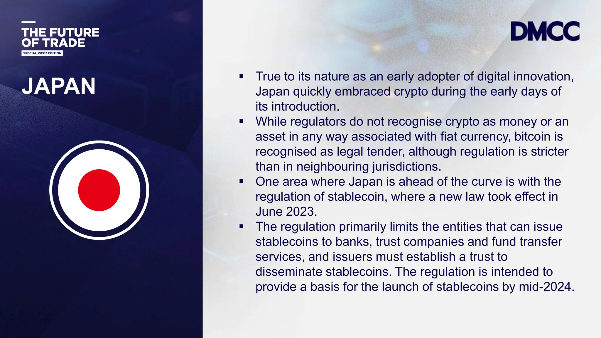 Data Classification: Sensitive
JAPAN
 True to its nature as an early adopter of digital innovation,
Japan quickly embraced crypto during the early days of
its introduction.
 While regulators do not recognise crypto as money or an
asset in any way associated with fiat currency, bitcoin is
recognised as legal tender, although regulation is stricter
than in neighbouring jurisdictions.
 One area where Japan is ahead of the curve is with the
regulation of stablecoin, where a new law took effect in
June 2023.
 The regulation primarily limits the entities that can issue
stablecoins to banks, trust companies and fund transfer
services, and issuers must establish a trust to
disseminate stablecoins. The regulation is intended to
provide a basis for the launch of stablecoins by mid-2024.
 