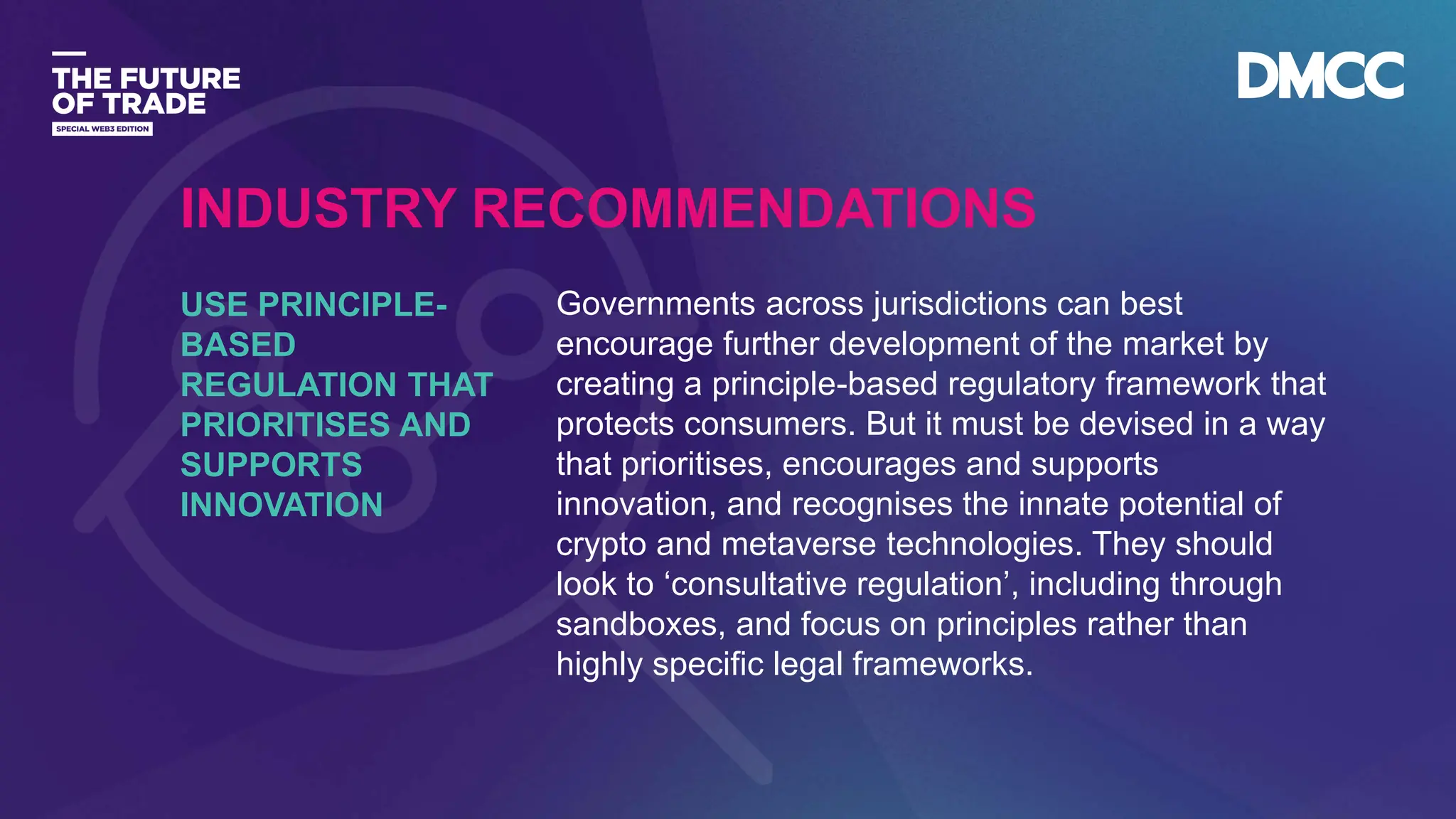 Data Classification: Sensitive
Governments across jurisdictions can best
encourage further development of the market by
creating a principle-based regulatory framework that
protects consumers. But it must be devised in a way
that prioritises, encourages and supports
innovation, and recognises the innate potential of
crypto and metaverse technologies. They should
look to ‘consultative regulation’, including through
sandboxes, and focus on principles rather than
highly specific legal frameworks.
USE PRINCIPLE-
BASED
REGULATION THAT
PRIORITISES AND
SUPPORTS
INNOVATION
INDUSTRY RECOMMENDATIONS
 