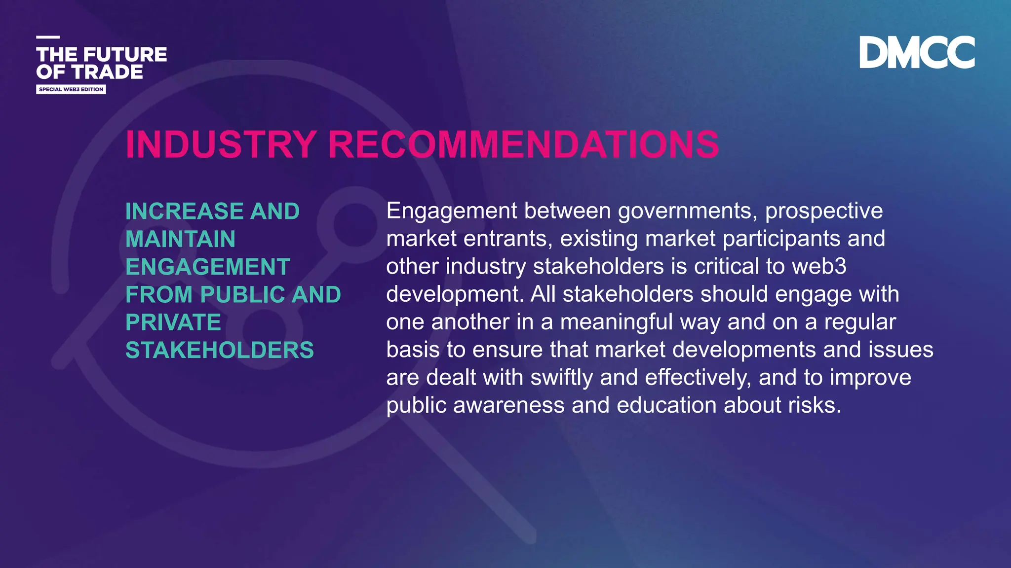 Data Classification: Sensitive
Engagement between governments, prospective
market entrants, existing market participants and
other industry stakeholders is critical to web3
development. All stakeholders should engage with
one another in a meaningful way and on a regular
basis to ensure that market developments and issues
are dealt with swiftly and effectively, and to improve
public awareness and education about risks.
INCREASE AND
MAINTAIN
ENGAGEMENT
FROM PUBLIC AND
PRIVATE
STAKEHOLDERS
INDUSTRY RECOMMENDATIONS
 