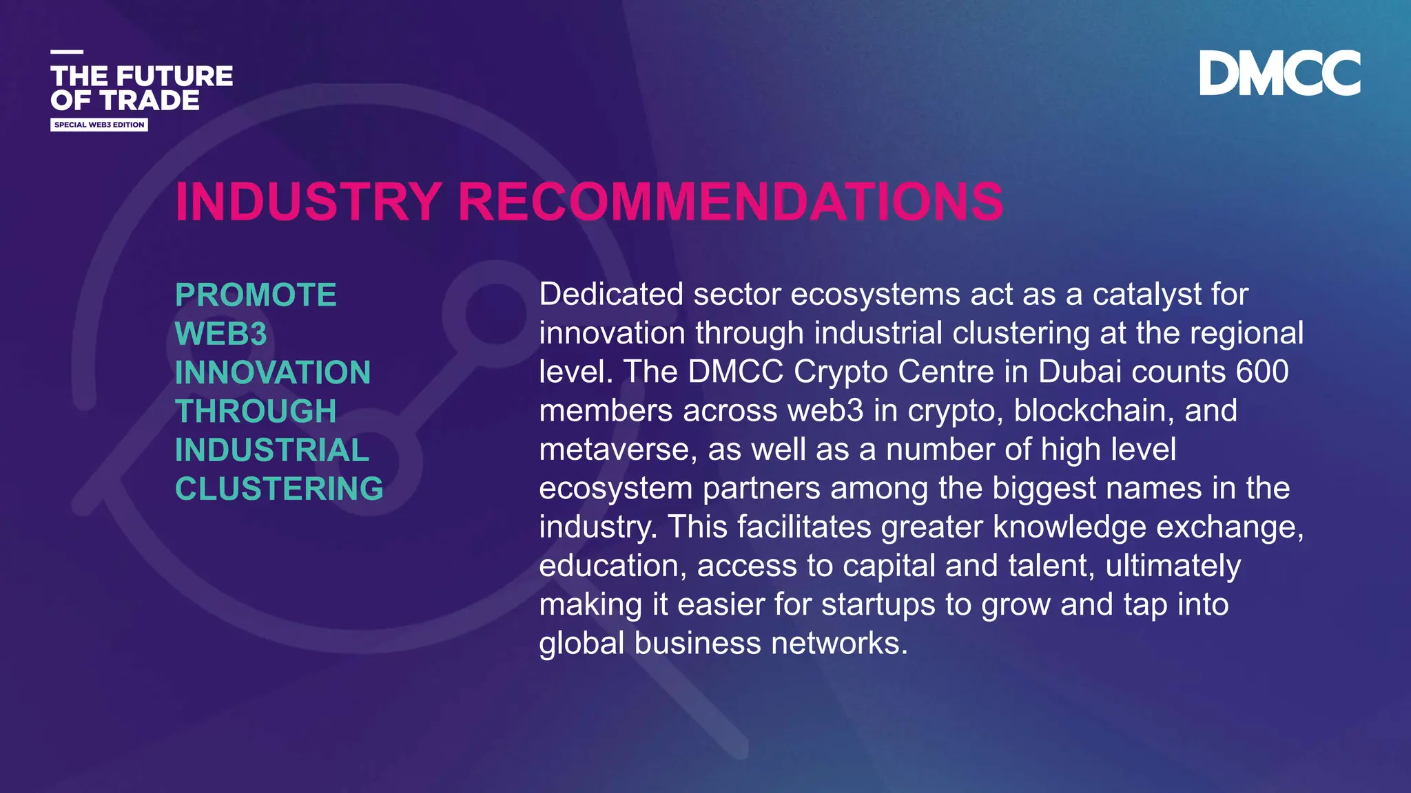 Data Classification: Sensitive
Dedicated sector ecosystems act as a catalyst for
innovation through industrial clustering at the regional
level. The DMCC Crypto Centre in Dubai counts 600
members across web3 in crypto, blockchain, and
metaverse, as well as a number of high level
ecosystem partners among the biggest names in the
industry. This facilitates greater knowledge exchange,
education, access to capital and talent, ultimately
making it easier for startups to grow and tap into
global business networks.
PROMOTE
WEB3
INNOVATION
THROUGH
INDUSTRIAL
CLUSTERING
INDUSTRY RECOMMENDATIONS
 