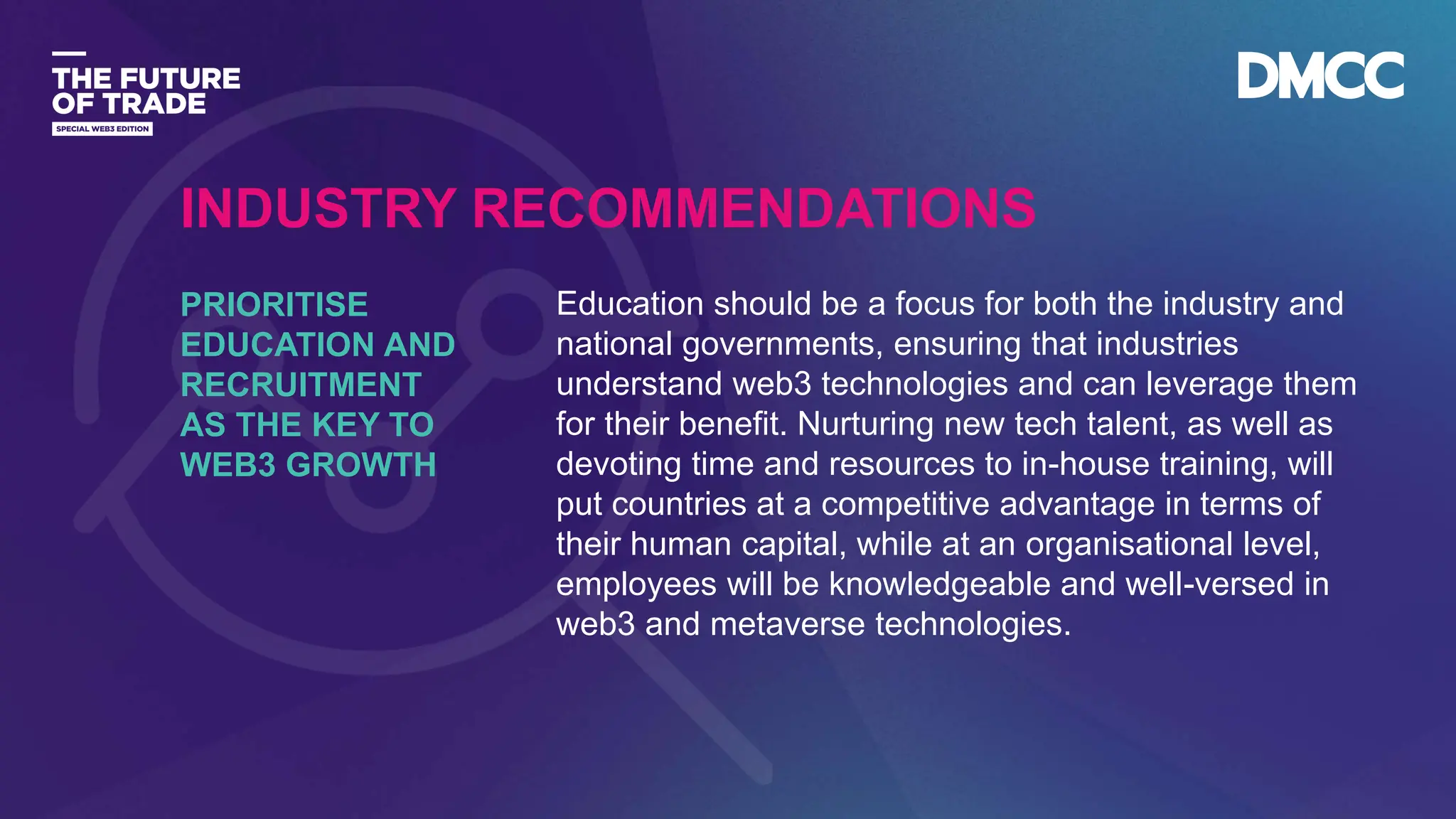 Data Classification: Sensitive
Education should be a focus for both the industry and
national governments, ensuring that industries
understand web3 technologies and can leverage them
for their benefit. Nurturing new tech talent, as well as
devoting time and resources to in-house training, will
put countries at a competitive advantage in terms of
their human capital, while at an organisational level,
employees will be knowledgeable and well-versed in
web3 and metaverse technologies.
PRIORITISE
EDUCATION AND
RECRUITMENT
AS THE KEY TO
WEB3 GROWTH
INDUSTRY RECOMMENDATIONS
 