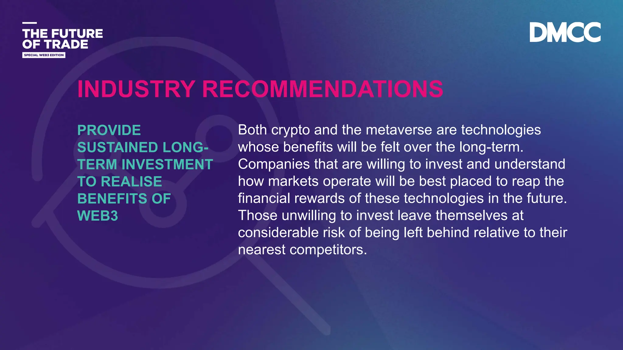 Data Classification: Sensitive
Both crypto and the metaverse are technologies
whose benefits will be felt over the long-term.
Companies that are willing to invest and understand
how markets operate will be best placed to reap the
financial rewards of these technologies in the future.
Those unwilling to invest leave themselves at
considerable risk of being left behind relative to their
nearest competitors.
PROVIDE
SUSTAINED LONG-
TERM INVESTMENT
TO REALISE
BENEFITS OF
WEB3
INDUSTRY RECOMMENDATIONS
 