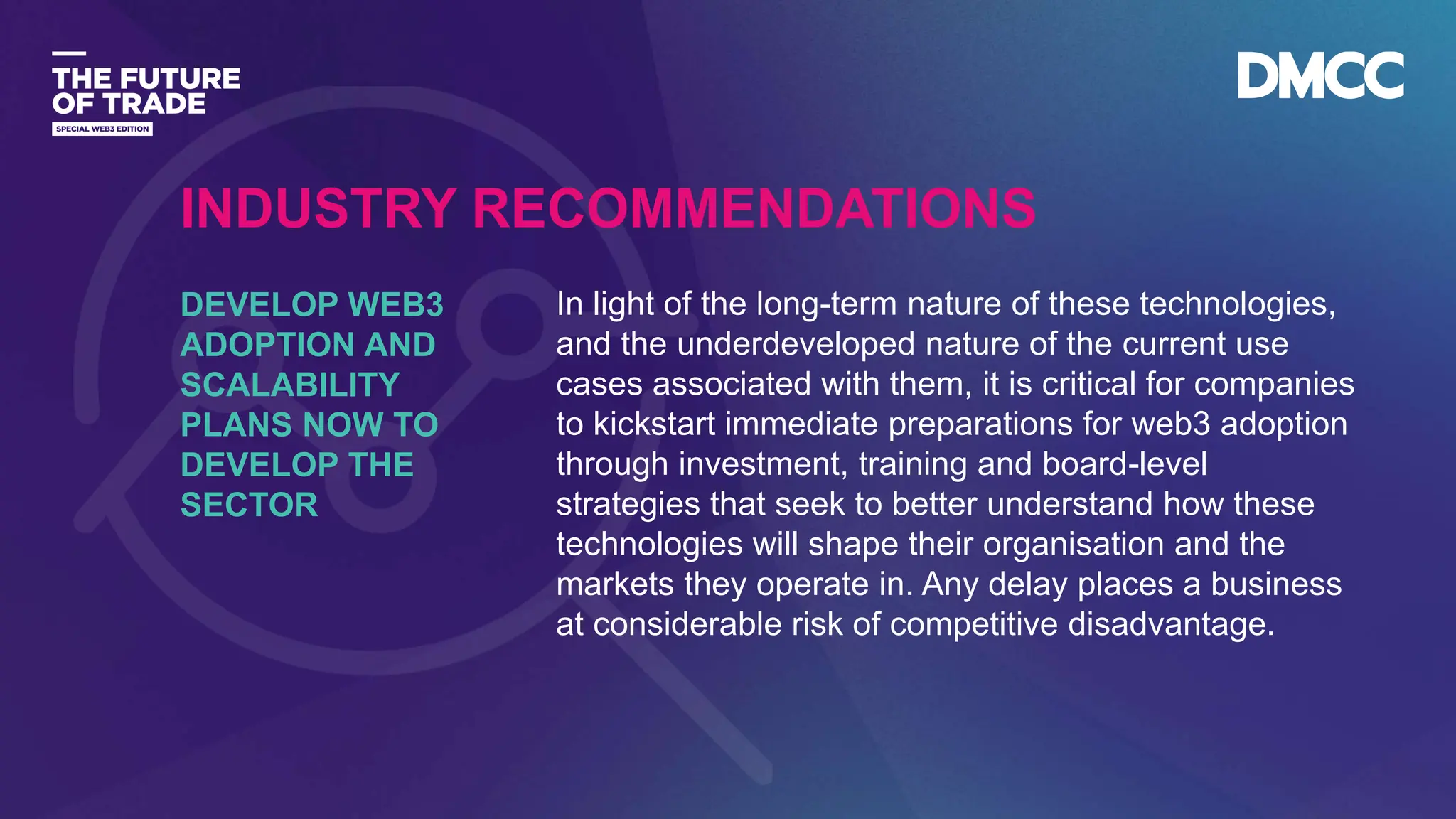 Data Classification: Sensitive
In light of the long-term nature of these technologies,
and the underdeveloped nature of the current use
cases associated with them, it is critical for companies
to kickstart immediate preparations for web3 adoption
through investment, training and board-level
strategies that seek to better understand how these
technologies will shape their organisation and the
markets they operate in. Any delay places a business
at considerable risk of competitive disadvantage.
DEVELOP WEB3
ADOPTION AND
SCALABILITY
PLANS NOW TO
DEVELOP THE
SECTOR
INDUSTRY RECOMMENDATIONS
 