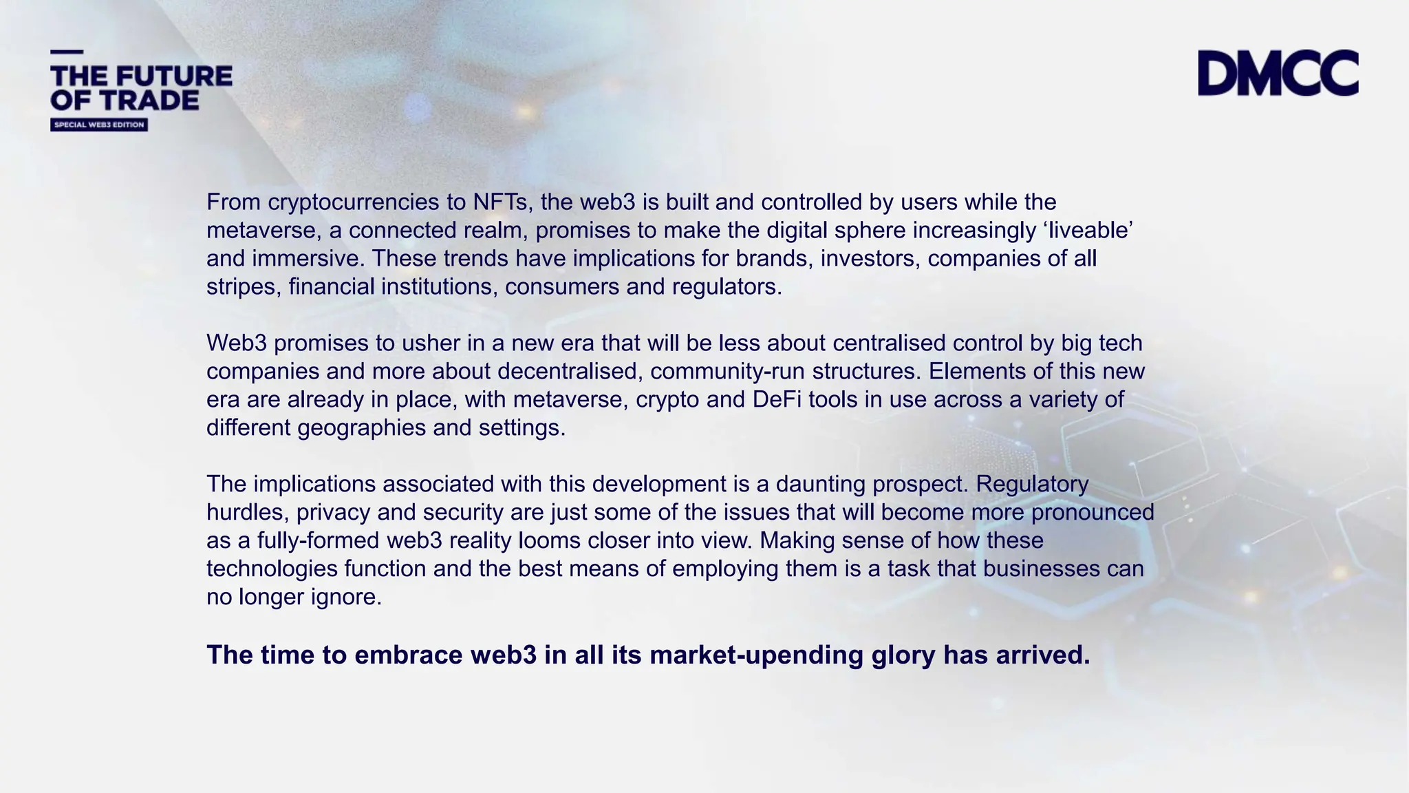 Data Classification: Sensitive
From cryptocurrencies to NFTs, the web3 is built and controlled by users while the
metaverse, a connected realm, promises to make the digital sphere increasingly ‘liveable’
and immersive. These trends have implications for brands, investors, companies of all
stripes, financial institutions, consumers and regulators.
Web3 promises to usher in a new era that will be less about centralised control by big tech
companies and more about decentralised, community-run structures. Elements of this new
era are already in place, with metaverse, crypto and DeFi tools in use across a variety of
different geographies and settings.
The implications associated with this development is a daunting prospect. Regulatory
hurdles, privacy and security are just some of the issues that will become more pronounced
as a fully-formed web3 reality looms closer into view. Making sense of how these
technologies function and the best means of employing them is a task that businesses can
no longer ignore.
The time to embrace web3 in all its market-upending glory has arrived.
 