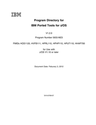 IBM
                 Program Directory for
              IBM Ported Tools for z/OS

                             V1.2.0
                 Program Number 5655-M23

FMIDs HOS1120, HVFB111, HPRL110, HPHP110, HPUT110, HHAP700

                         for Use with
                      z/OS V1.10 or later




                 Document Date: Feburary 3, 2012




                           GI10-0769-07
 