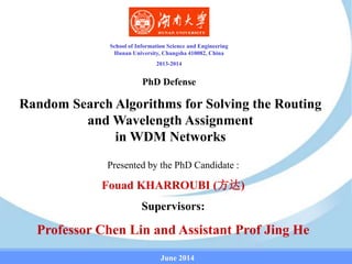 School of Information Science and Engineering
Hunan University, Changsha 410082, China
2013-2014
Random Search Algorithms for Solving the Routing
and Wavelength Assignment
in WDM Networks
Presented by the PhD Candidate :
Fouad KHARROUBI (方达)
Supervisors:
Professor Chen Lin and Assistant Prof Jing He
June 2014
PhD Defense
 