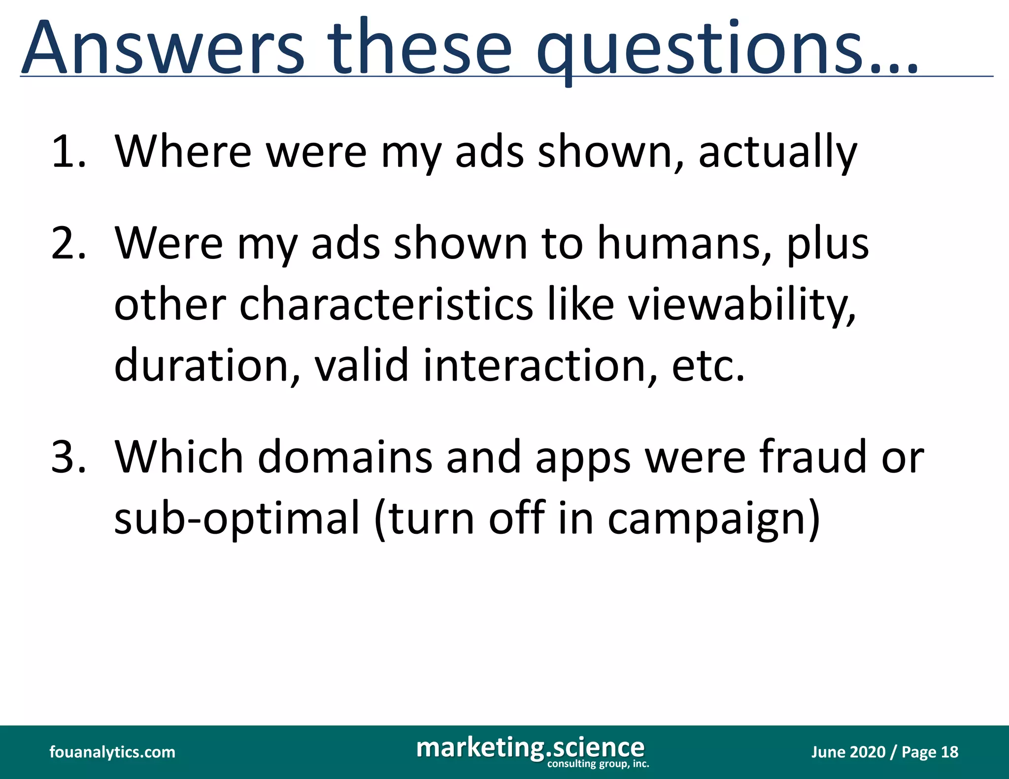 June 2020 / Page 18marketing.scienceconsulting group, inc.
fouanalytics.com
Answers these questions…
1. Where were my ads shown, actually
2. Were my ads shown to humans, plus
other characteristics like viewability,
duration, valid interaction, etc.
3. Which domains and apps were fraud or
sub-optimal (turn off in campaign)
 