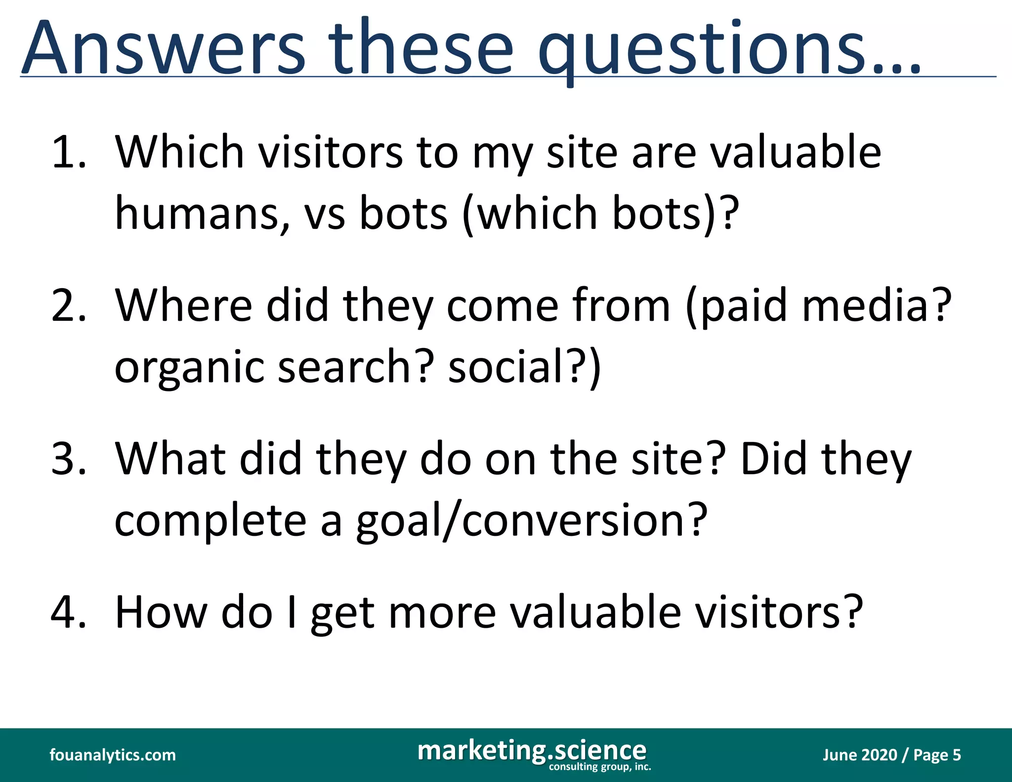 June 2020 / Page 5marketing.scienceconsulting group, inc.
fouanalytics.com
Answers these questions…
1. Which visitors to my site are valuable
humans, vs bots (which bots)?
2. Where did they come from (paid media?
organic search? social?)
3. What did they do on the site? Did they
complete a goal/conversion?
4. How do I get more valuable visitors?
 
