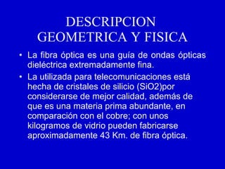 DESCRIPCION  GEOMETRICA Y FISICA La fibra óptica es una guía de ondas ópticas dieléctrica extremadamente fina. La utilizada para telecomunicaciones está hecha de cristales de silicio (SiO2)por considerarse de mejor calidad, además de que es una materia prima abundante, en comparación con el cobre; con unos kilogramos de vidrio pueden fabricarse aproximadamente 43 Km. de fibra óptica.   