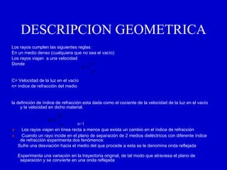 DESCRIPCION GEOMETRICA Los rayos cumplen las siguientes reglas: En un medio denso (cualquiera que no sea el vacío) Los rayos viajan  a una velocidad  Donde C= Velocidad de la luz en el vacío n= índice de refracción del medio      la definición de índice de refracción esta dada como el cociente de la velocidad de la luz en el vacío y la velocidad en dicho material. n>1         Los rayos viajan en línea recta a menos que exista un cambio en el índice de refracción         Cuando un rayo incide en el plano de separación de 2 medios dieléctricos con diferente índice de refracción experimenta dos fenómenos:  Sufre una desviación hacia el medio del que procede a esta se le denomina onda reflejada  Experimenta una variación en la trayectoria original, de tal modo que atraviesa el plano de separación y se convierte en una onda reflejada     