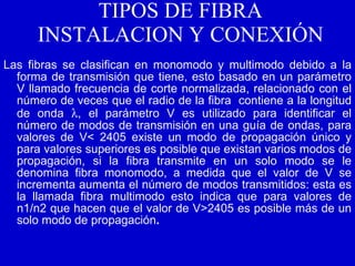 TIPOS DE FIBRA INSTALACION Y CONEXIÓN Las fibras se clasifican en monomodo y multimodo debido a la forma de transmisión que tiene, esto basado en un parámetro V llamado frecuencia de corte normalizada, relacionado con el número de veces que el radio de la fibra  contiene a la longitud de onda   , el parámetro V es utilizado para identificar el número de modos de transmisión en una guía de ondas, para valores de V< 2405 existe un modo de propagación único y para valores superiores es posible que existan varios modos de propagación, si la fibra transmite en un solo modo se le denomina fibra monomodo, a medida que el valor de V se incrementa aumenta el número de modos transmitidos: esta es la llamada fibra multimodo esto indica que para valores de n1/n2 que hacen que el valor de V>2405 es posible más de un solo modo de propagación .   