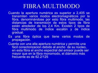 FIBRA MULTIMODO Cuando la apertura numérica es superior a 2,405 se transmiten varios modos electromagnéticos por la fibra, denominándose por esto fibra multimodo, las distancias de transmisión de estos tipos de fibra están alrededor de los 2.4 Km. Existen 2 tipos de fibra multimodo de índice escalón y de índice gradual.  Es una fibra óptica que tiene varios modos de propagación. Cuenta con una alta apertura numérica y permite una fácil conectorizacion debido al ancho  de su núcleo, en esta fibra el ancho espectral del emisor puede ser mayor que en la fibra monomodo, el diámetro más frecuente es de 62.2/125   