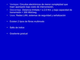 Ventajas : Circuitos electrónicos de menor complejidad que traen aparejado bajo costo de interconexión.  Desventaja :   Distancia limitada < a 2.0 Km. y baja capacidad de transmisión < 300 Mbit/seg. Usos:  Redes LAN, sistemas de seguridad y señalización Existen 2 tipos de fibras multimodo Salto de indice Gradiente gradual 