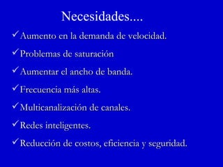 Necesidades.... Aumento en la demanda de velocidad. Problemas de saturación Aumentar el ancho de banda. Frecuencia más altas. Multicanalización de canales. Redes inteligentes. Reducción de costos, eficiencia y seguridad. 
