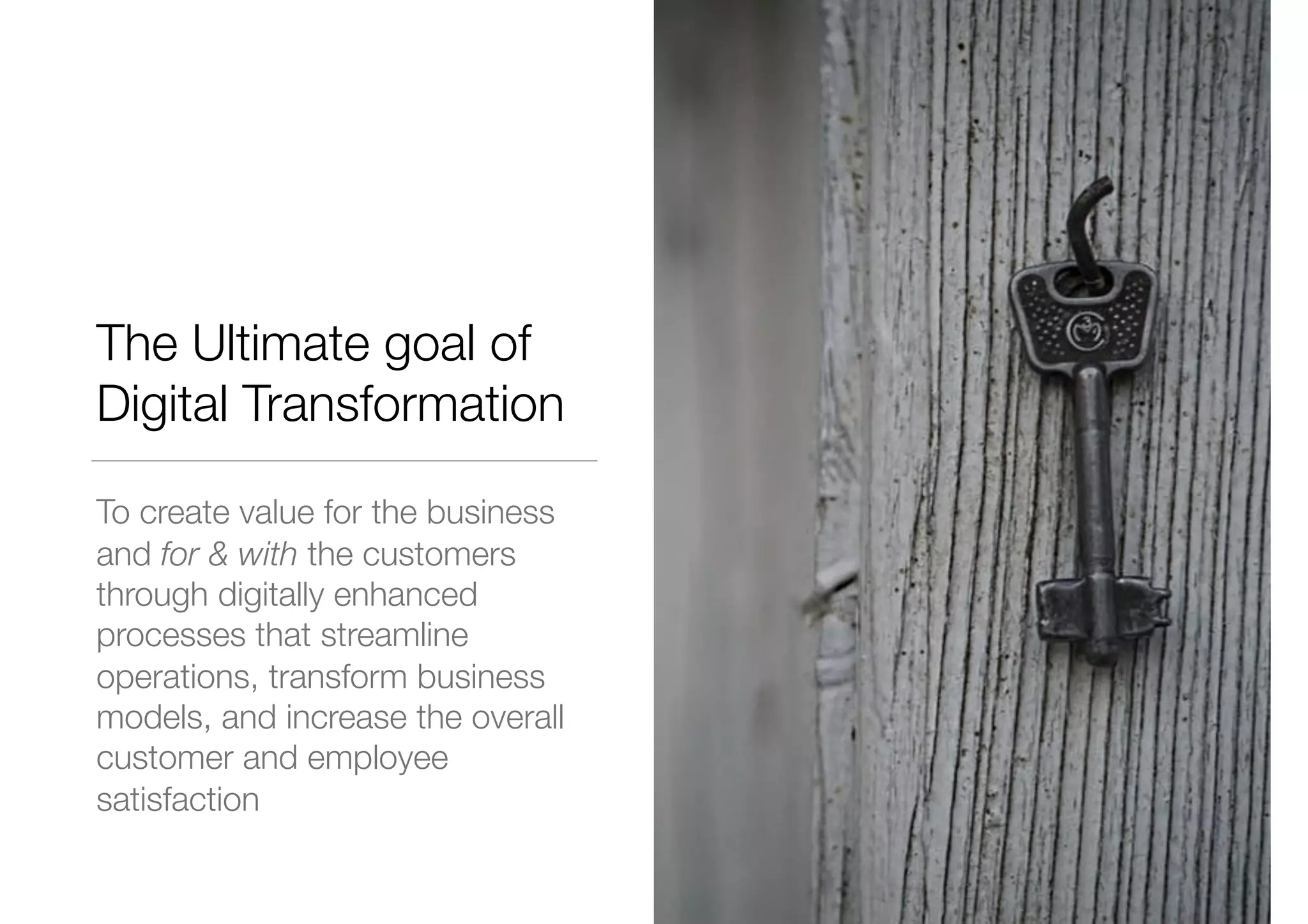 The Ultimate goal of
Digital Transformation
To create value for the business
and for & with the customers
through digitally enhanced
processes that streamline
operations, transform business
models, and increase the overall
customer and employee
satisfaction
 
