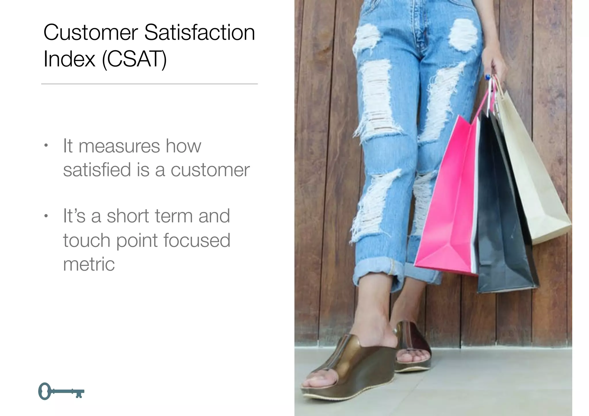 Customer Satisfaction
Index (CSAT)
• It measures how
satisﬁed is a customer
• It’s a short term and
touch point focused
metric
 