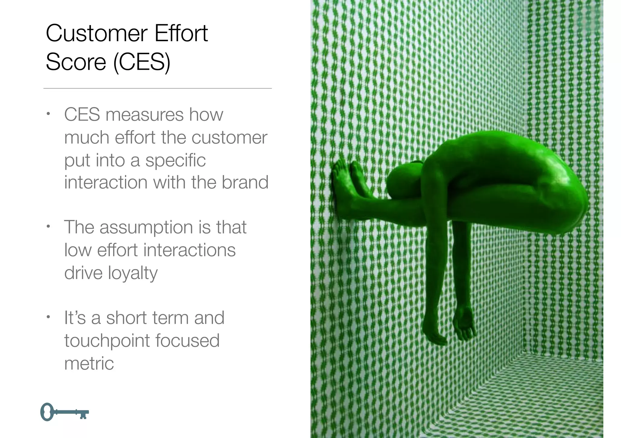 Customer Effort
Score (CES)
• CES measures how
much effort the customer
put into a speciﬁc
interaction with the brand
• The assumption is that
low effort interactions
drive loyalty
• It’s a short term and
touchpoint focused
metric
 