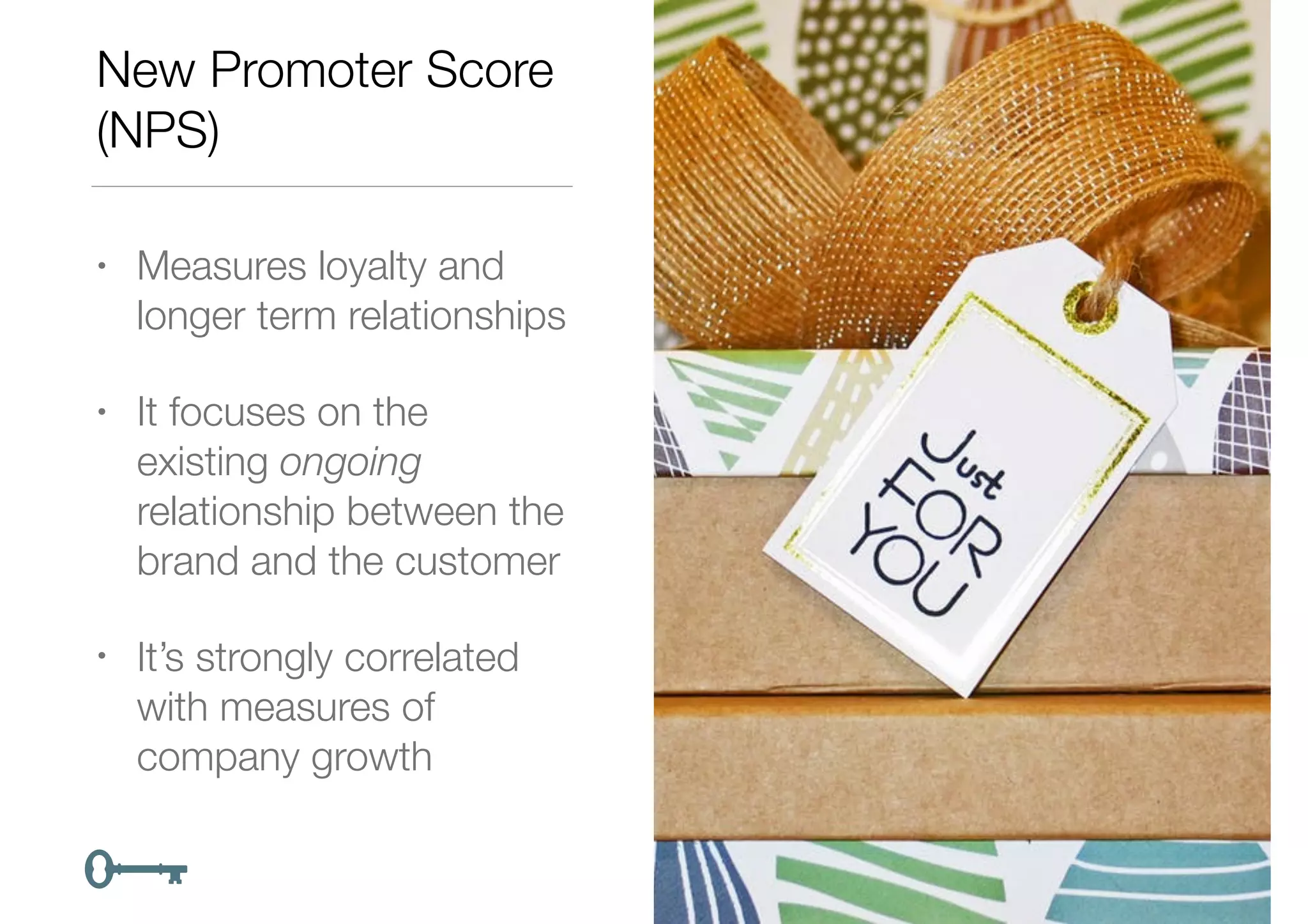 New Promoter Score
(NPS)
• Measures loyalty and
longer term relationships
• It focuses on the
existing ongoing
relationship between the
brand and the customer
• It’s strongly correlated
with measures of
company growth
 