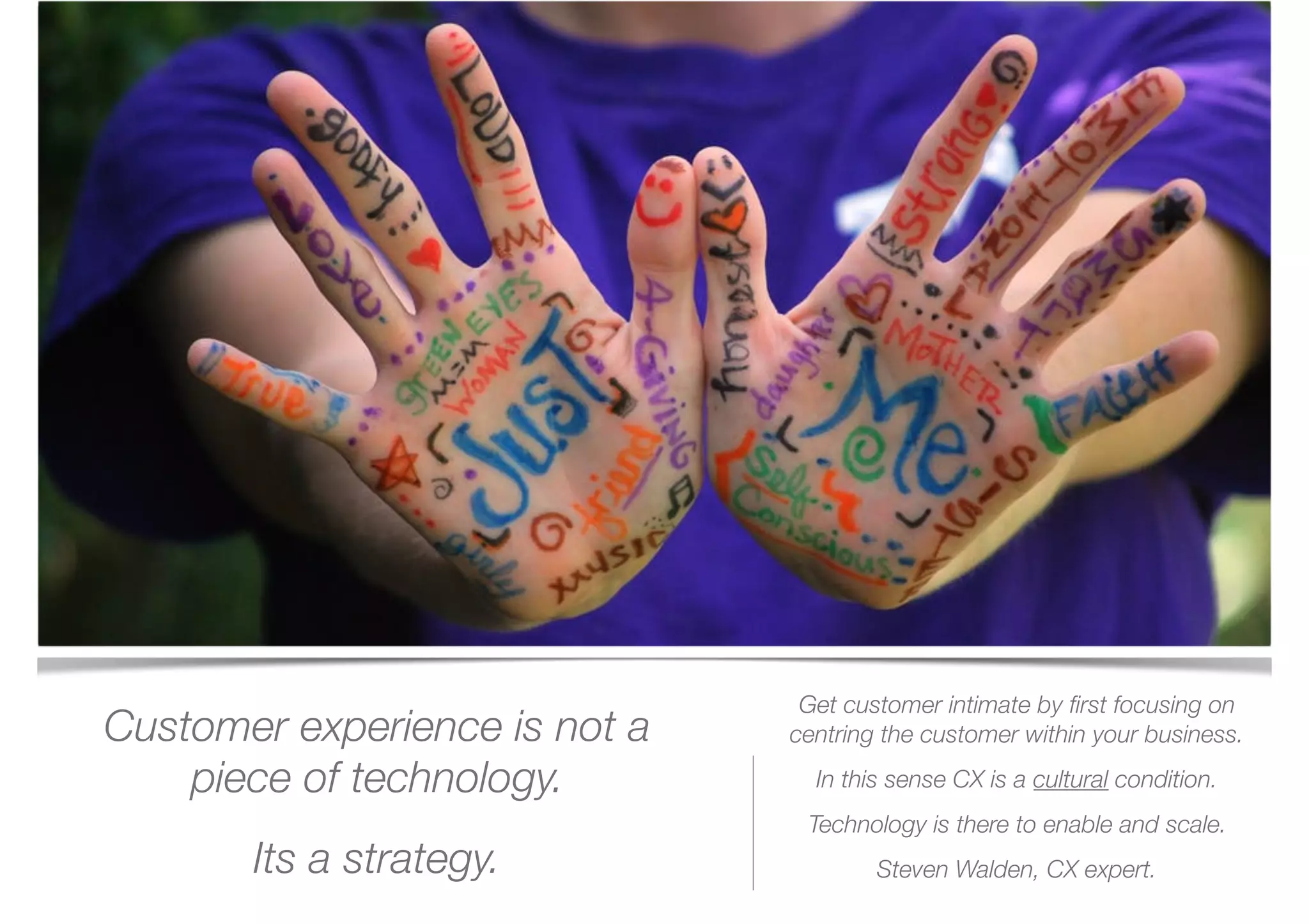 Customer experience is not a
piece of technology.
Its a strategy.
Get customer intimate by ﬁrst focusing on
centring the customer within your business.
In this sense CX is a cultural condition.
Technology is there to enable and scale.
Steven Walden, CX expert. 
 