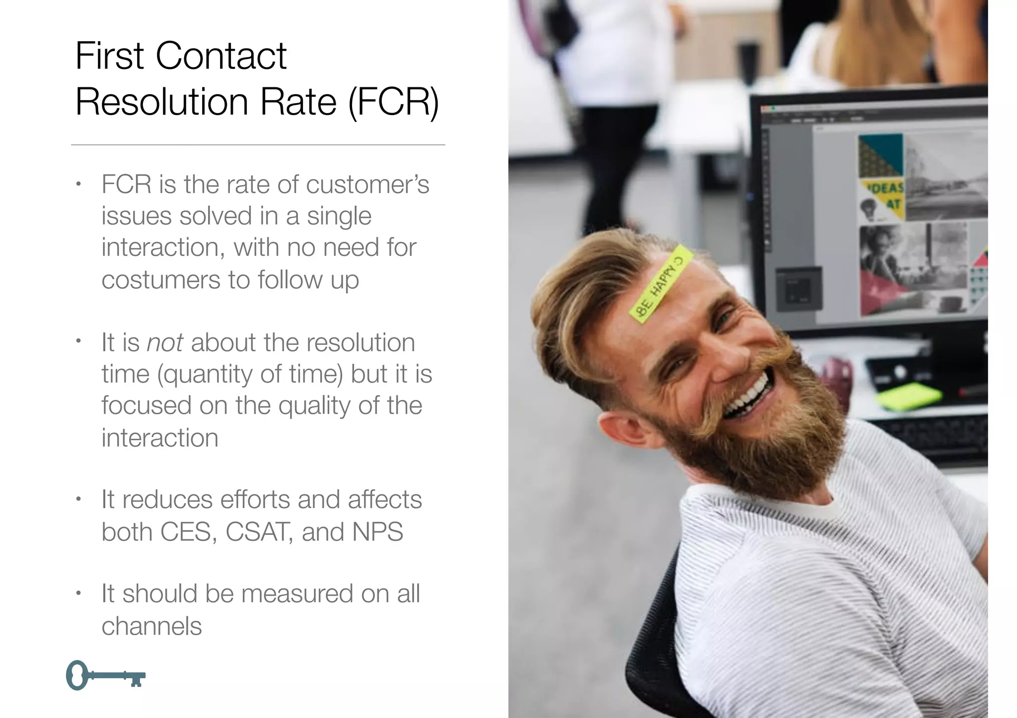 First Contact
Resolution Rate (FCR)
• FCR is the rate of customer’s
issues solved in a single
interaction, with no need for
costumers to follow up
• It is not about the resolution
time (quantity of time) but it is
focused on the quality of the
interaction
• It reduces efforts and affects
both CES, CSAT, and NPS
• It should be measured on all
channels
 