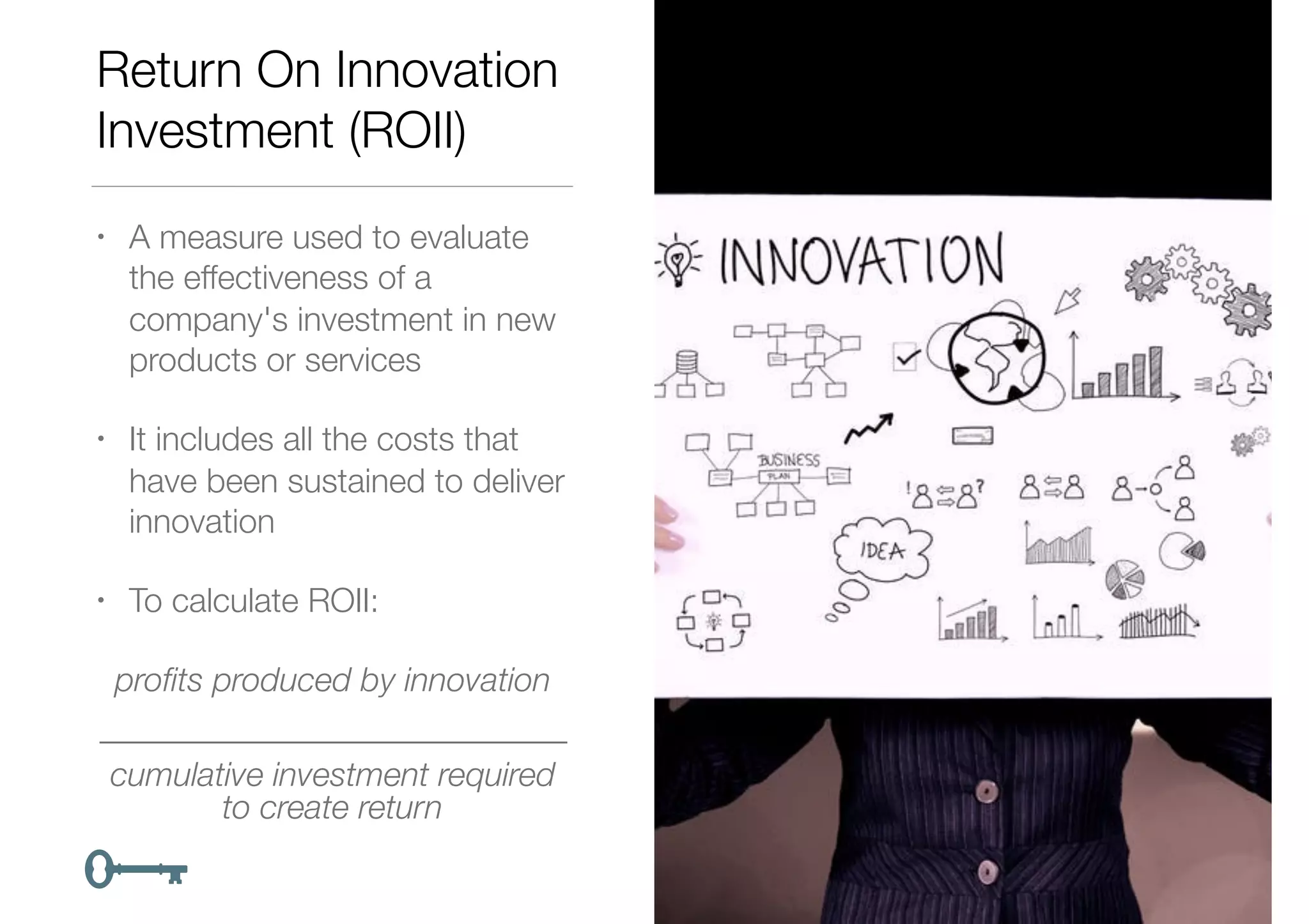Return On Innovation
Investment (ROII)
• A measure used to evaluate
the effectiveness of a
company's investment in new
products or services
• It includes all the costs that
have been sustained to deliver
innovation
• To calculate ROII:
proﬁts produced by innovation
____________________________
cumulative investment required
to create return
 