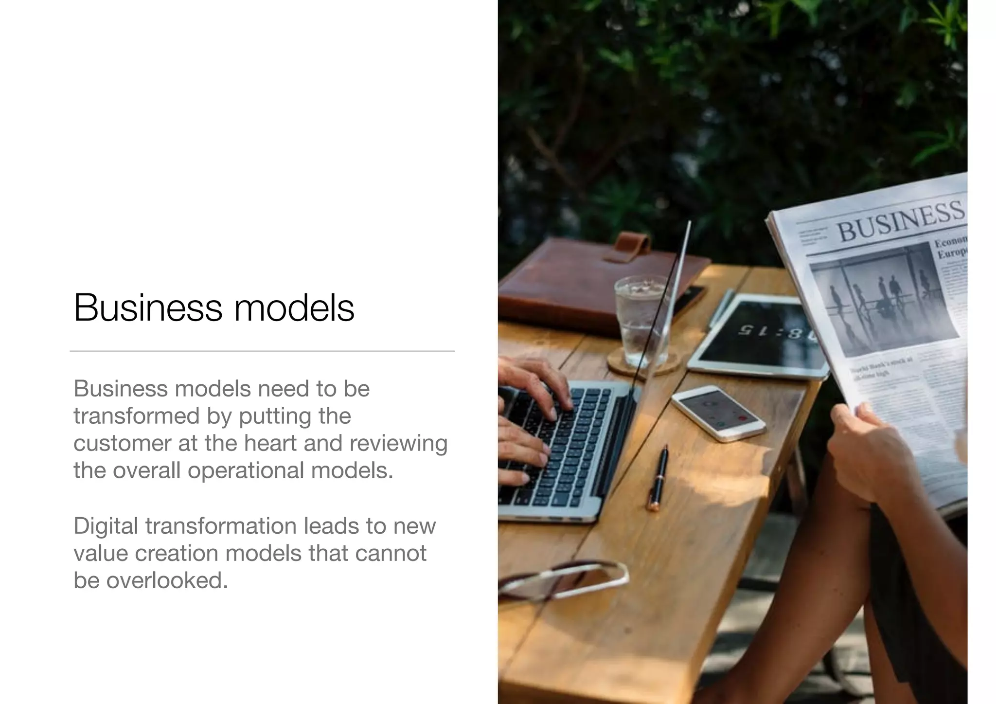 Business models
Business models need to be
transformed by putting the
customer at the heart and reviewing
the overall operational models.

Digital transformation leads to new
value creation models that cannot
be overlooked.
 