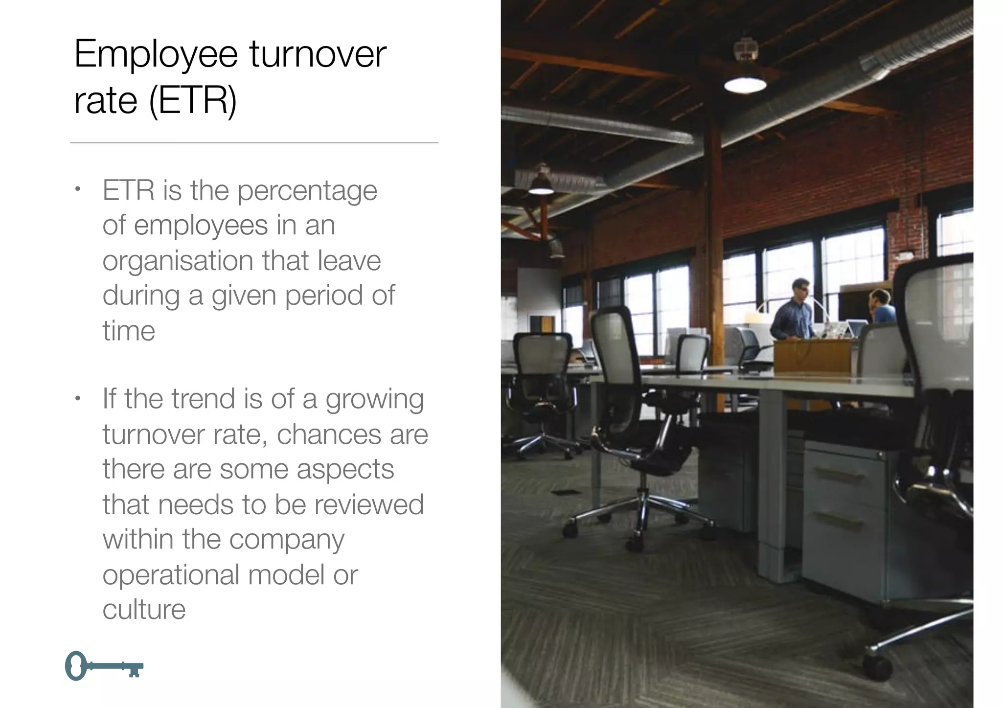 Employee turnover
rate (ETR)
• ETR is the percentage
of employees in an
organisation that leave
during a given period of
time
• If the trend is of a growing
turnover rate, chances are
there are some aspects
that needs to be reviewed
within the company
operational model or
culture
 