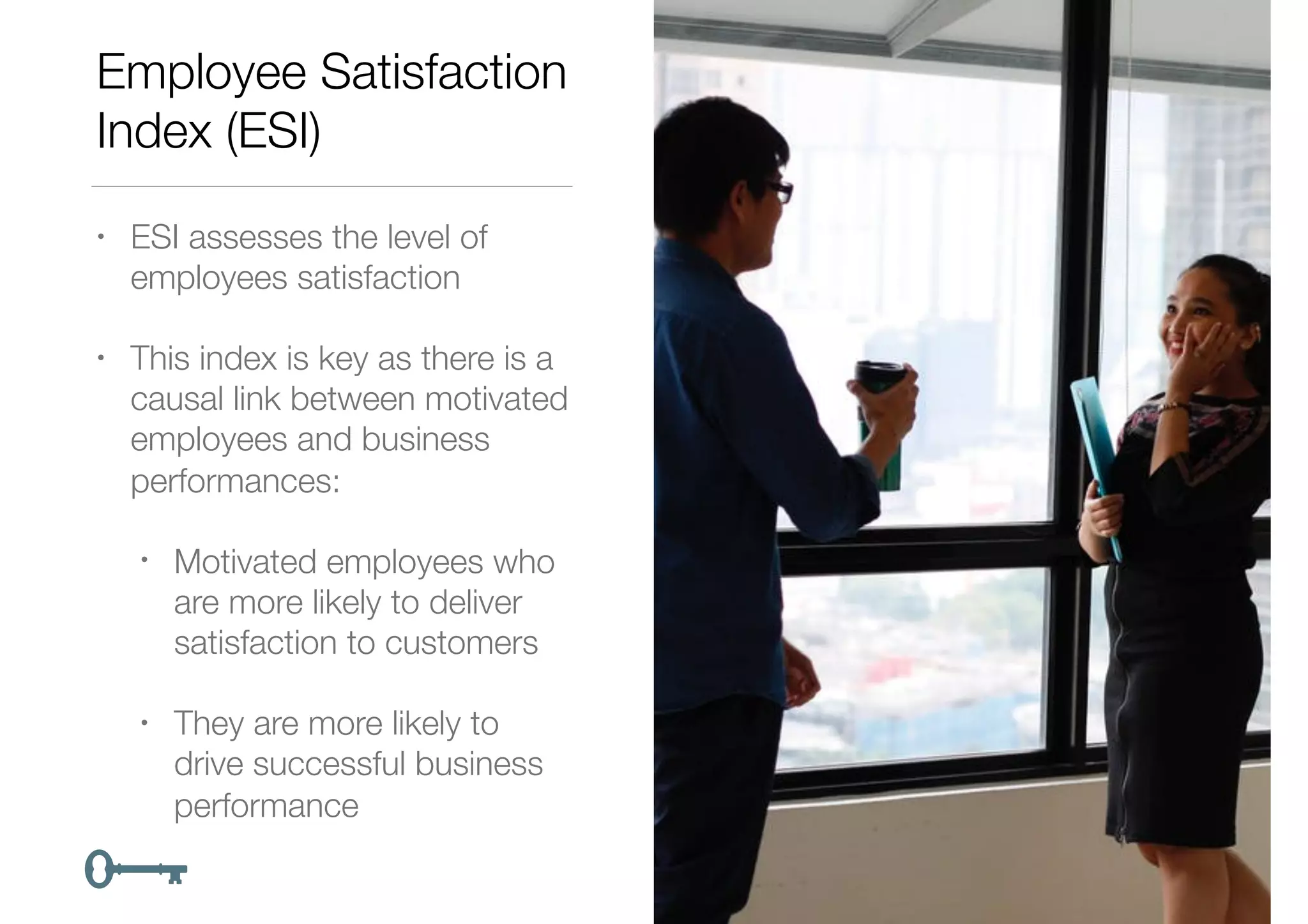 Employee Satisfaction
Index (ESI)
• ESI assesses the level of
employees satisfaction
• This index is key as there is a
causal link between motivated
employees and business
performances:
• Motivated employees who
are more likely to deliver
satisfaction to customers
• They are more likely to
drive successful business
performance
 