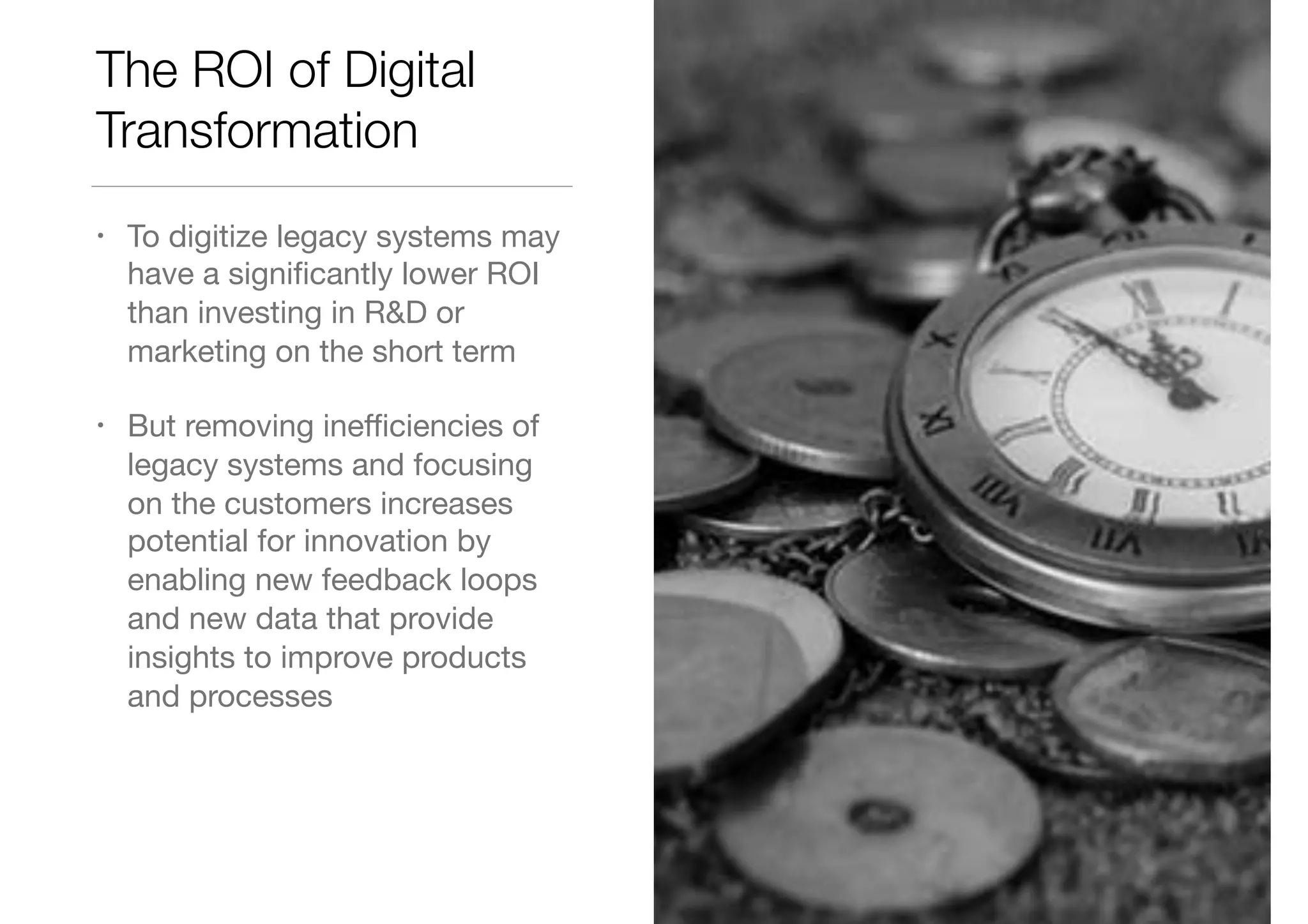 The ROI of Digital
Transformation
• To digitize legacy systems may
have a signiﬁcantly lower ROI
than investing in R&D or
marketing on the short term

• But removing ineﬃciencies of
legacy systems and focusing
on the customers increases
potential for innovation by
enabling new feedback loops
and new data that provide
insights to improve products
and processes
 