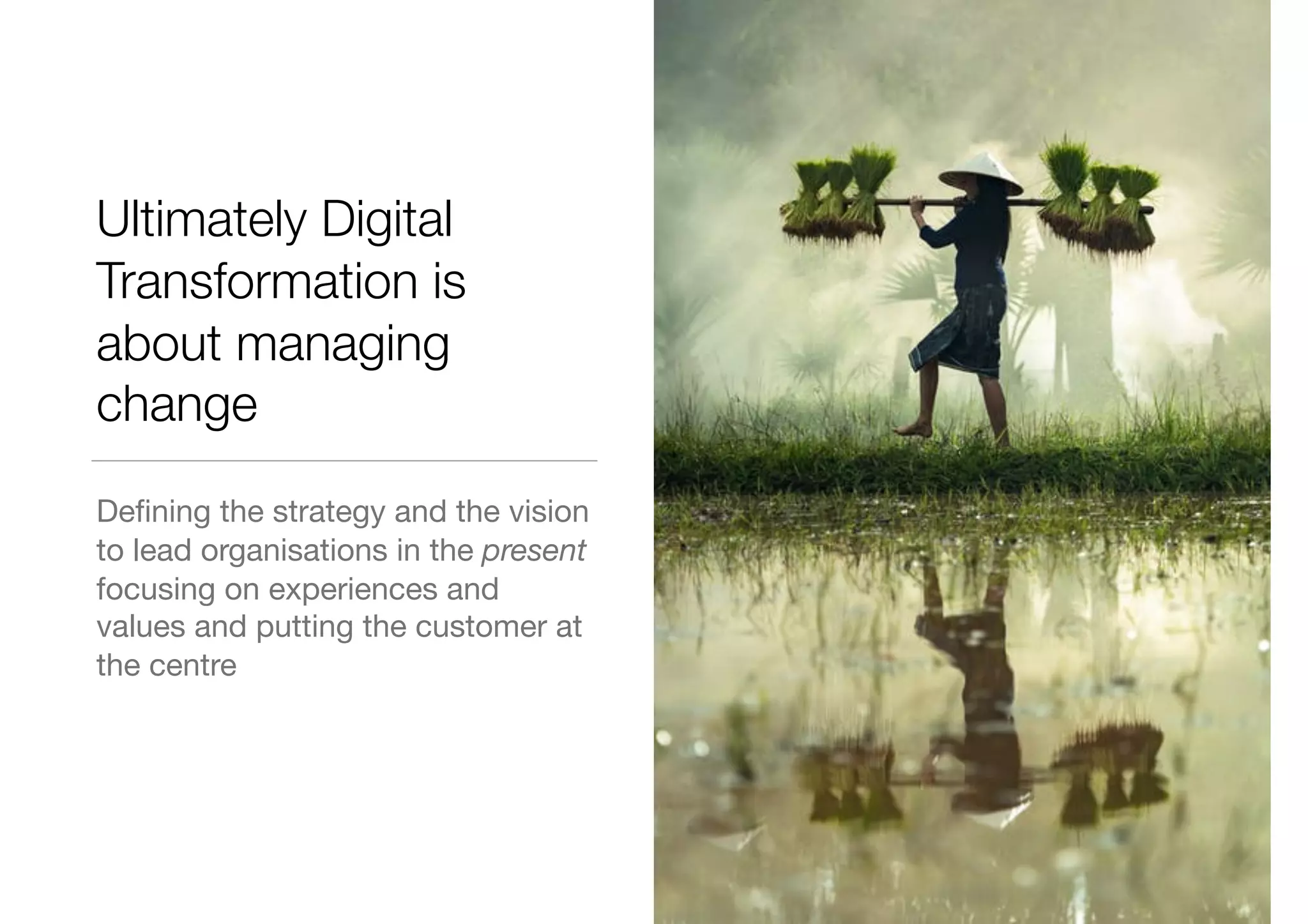 Ultimately Digital
Transformation is
about managing
change
Deﬁning the strategy and the vision
to lead organisations in the present
focusing on experiences and
values and putting the customer at
the centre
 