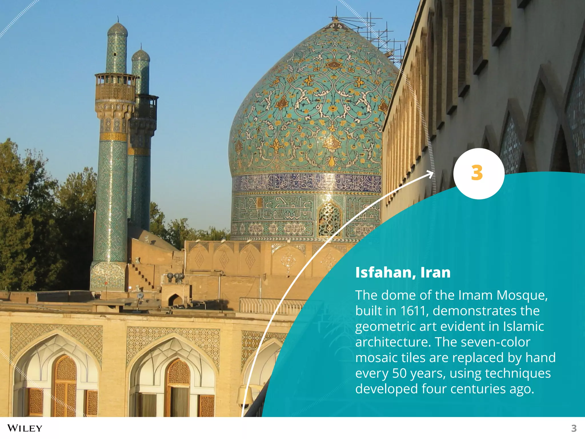 Isfahan, Iran
The dome of the Imam Mosque,
built in 1611, demonstrates the
geometric art evident in Islamic
architecture. The seven-color
mosaic tiles are replaced by hand
every 50 years, using techniques
developed four centuries ago.
3
3
 