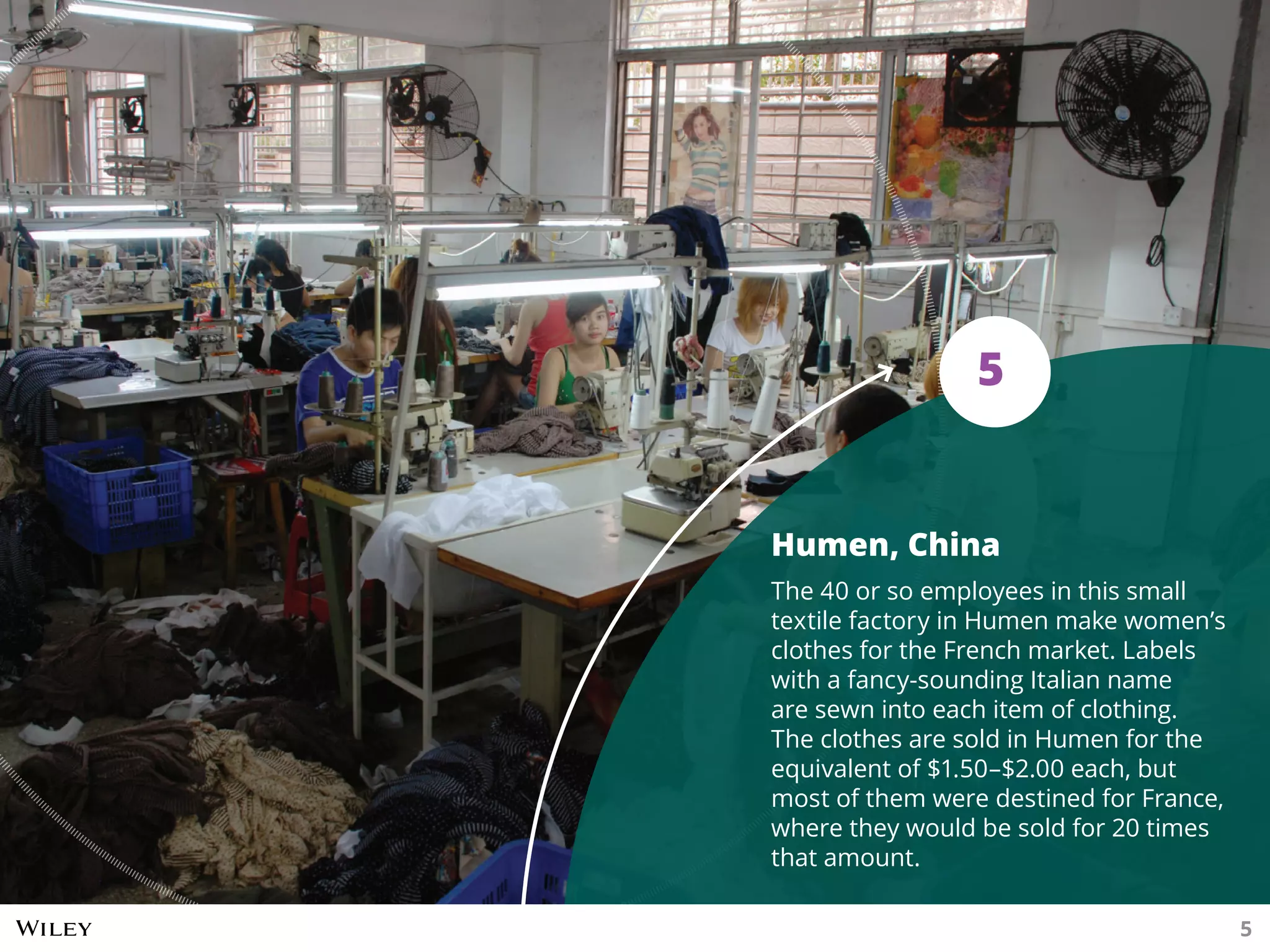 Humen, China
The 40 or so employees in this small
textile factory in Humen make women’s
clothes for the French market. Labels
with a fancy-sounding Italian name
are sewn into each item of clothing.
The clothes are sold in Humen for the
equivalent of $1.50–$2.00 each, but
most of them were destined for France,
where they would be sold for 20 times
that amount.
5
5
 