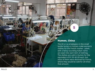 Humen, China
The 40 or so employees in this small
textile factory in Humen make women’s
clothes for the French market. Labels
with a fancy-sounding Italian name
are sewn into each item of clothing.
The clothes are sold in Humen for the
equivalent of $1.50–$2.00 each, but
most of them were destined for France,
where they would be sold for 20 times
that amount.
5
5
 
