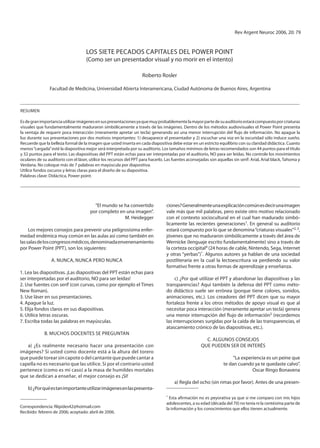 vol 19, 2005                                      los 7 Pecados caPitales del Power Point                                rev argent neuroc 2006, 20: 79


                                     los siete Pecados caPitales del Power Point
                                     (como ser un presentador visual y no morir en el intento)

                                                                    roberto rosler

                Facultad de Medicina, Universidad abierta interamericana, ciudad autónoma de Buenos aires, argentina



resUMen

es de gran importancia utilizar imágenes en sus presentaciones ya que muy probablemente la mayor parte de su auditorio estará compuesto por criaturas
visuales que fundamentalmente maduraron simbólicamente a través de las imágenes. dentro de los métodos audiovisuales el Power Point presenta
la ventaja de requerir poca interacción (meramente apretar un tecla) generando así una menor interrupción del flujo de información. no apague la
luz durante sus presentaciones por dos motivos importantes: 1) desaparece el presentador y 2) escuchar una voz en la oscuridad sólo induce sueño.
recuerde que la belleza formal de la imagen que usted inserta en cada diapositiva debe estar en un estricto equilibrio con su claridad didáctica. cuanto
menos “cargada” esté la diapositiva mejor será interpretada por su auditorio. los tamaños mínimos de letras recomendados son 44 puntos para el título
y 32 puntos para el texto. las diapositivas del PPt están echas para ser interpretadas por el auditorio, no para ser leídas. no controle los movimientos
oculares de su auditorio con el láser, utilice los recursos del PPt para hacerlo. las fuentes aconsejadas son aquellas sin serif: arial, arial black, tahoma y
verdana. no coloque más de 7 palabras en mayúscula por diapositiva.
Utilice fondos oscuros y letras claras para el diseño de su diapositiva.
Palabras clave: didáctica, Power point.




                                         “el mundo se ha convertido               ciones? generalmente una explicación común es decir una imagen
                                       por completo en una imagen”.               vale más que mil palabras, pero existe otro motivo relacionado
                                                      M. Heidegger                con el contexto sociocultural en el cual han madurado simbó-
                                                                                  licamente las recientes generaciones1. en general su auditorio
     los mejores consejos para prevenir una peligrosísima enfer-                  estará compuesto por lo que se denomina “criaturas visuales”2, 3,
medad endémica muy común en las aulas así como también en                         jóvenes que no maduraron simbólicamente a través del área de
las salas de los congresos médicos, denominada envenenamiento                     wernicke (lenguaje escrito fundamentalmente) sino a través de
por Power Point (PPt), son los siguientes:                                        la corteza occipital4 (24 horas de cable, nintendo, sega, internet
                                                                                  y otras “yerbas”)*. algunos autores ya hablan de una sociedad
                 a. nUnca, nUnca Pero nUnca                                       postliteraria en la cual la lectoescritura va perdiendo su valor
                                                                                  formativo frente a otras formas de aprendizaje y enseñanza.
1. lea las diapositivas. ¡las diapositivas del PPt están echas para
ser interpretadas por el auditorio, no para ser leídas!                                c) ¿Por qué utilizar el PPt y abandonar las diapositivas y las
2. Use fuentes con serif (con curvas, como por ejemplo el times                   transparencias? aquí también la defensa del PPt como méto-
new roman).                                                                       do didáctico suele ser errónea (porque tiene colores, sonidos,
3. Use láser en sus presentaciones.                                               animaciones, etc.). los creadores del PPt dicen que su mayor
4. apague la luz.                                                                 fortaleza frente a los otros métodos de apoyo visual es que al
5. elija fondos claros en sus diapositivas.                                       necesitar poca interacción (meramente apretar un tecla) genera
6. Utilice letras oscuras.                                                        una menor interrupción del flujo de información5 (recordemos
7. escriba todas las palabras en mayúsculas.                                      las interrupciones surgidas por la caída de las transparencias, el
                                                                                  atascamiento crónico de las diapositivas, etc.).
             B. MUcHos docentes se PregUntan
                                                                                                        c. algUnos consejos
   a) ¿es realmente necesario hacer una presentación con                                              qUe PUeden ser de interés
imágenes? si usted como docente está a la altura del torero
que puede torear sin capote o del cantante que puede cantar a                                                          “la experiencia es un peine que
capella no es necesario que las utilice. si por el contrario usted                                                te dan cuando ya te quedaste calvo”.
pertenece (como es mi caso) a la masa de humildes mortales                                                                      oscar ringo Bonavena
que se dedican a enseñar, el mejor consejo es ¡si!
                                                                                       a) regla del ocho (sin rimas por favor). antes de una presen-
    b) ¿Por qué es tan importante utilizar imágenes en las presenta-
                                                                                  * esta afirmación no es peyorativa ya que si me comparo con mis hijos
                                                                                  adolescentes, a su edad (década del 70) no tenía ni la centésima parte de
correspondencia: filipides42@hotmail.com                                          la información y los conocimientos que ellos tienen actualmente.
recibido: febrero de 2006; aceptado: abril de 2006.