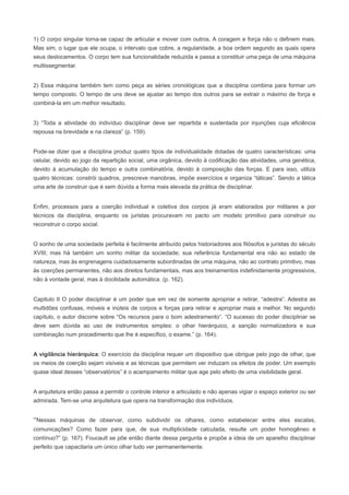 1) O corpo singular torna-se capaz de articular e mover com outros. A coragem e força não o definem mais.
Mas sim, o lugar que ele ocupa, o intervalo que cobre, a regularidade, a boa ordem segundo as quais opera
seus deslocamentos. O corpo tem sua funcionalidade reduzida e passa a constituir uma peça de uma máquina
multissegmentar.


2) Essa máquina também tem como peça as séries cronológicas que a disciplina combina para formar um
tempo composto. O tempo de uns deve se ajustar ao tempo dos outros para se extrair o máximo de força e
combiná-la em um melhor resultado.


3) “Toda a atividade do indivíduo disciplinar deve ser repartida e sustentada por injunções cuja eficiência
repousa na brevidade e na clareza” (p. 159).


Pode-se dizer que a disciplina produz quatro tipos de individualidade dotadas de quatro características: uma
celular, devido ao jogo da repartição social, uma orgânica, devido à codificação das atividades, uma genética,
devido à acumulação do tempo e outra combinatória, devido à composição das forças. E para isso, utiliza
quatro técnicas: constrói quadros, prescreve manobras, impõe exercícios e organiza “táticas”. Sendo a tática
uma arte de construir que é sem dúvida a forma mais elevada da prática de disciplinar.


Enfim, processos para a coerção individual e coletiva dos corpos já eram elaborados por militares e por
técnicos da disciplina, enquanto os juristas procuravam no pacto um modelo primitivo para construir ou
reconstruir o corpo social.


O sonho de uma sociedade perfeita é facilmente atribuído pelos historiadores aos filósofos e juristas do século
XVIII; mas há também um sonho militar da sociedade; sua referência fundamental era não ao estado de
natureza, mas às engrenagens cuidadosamente subordinadas de uma máquina, não ao contrato primitivo, mas
às coerções permanentes, não aos direitos fundamentais, mas aos treinamentos indefinidamente progressivos,
não à vontade geral, mas à docilidade automática. (p. 162).


Capitulo II O poder disciplinar é um poder que em vez de somente apropriar e retirar, “adestra”. Adestra as
multidões confusas, móveis e inúteis de corpos e forças para retirar e apropriar mais e melhor. No segundo
capítulo, o autor discorre sobre “Os recursos para o bom adestramento”. “O sucesso do poder disciplinar se
deve sem dúvida ao uso de instrumentos simples: o olhar hierárquico, a sanção normalizadora e sua
combinação num procedimento que lhe é específico, o exame.” (p. 164).


A vigilância hierárquica: O exercício da disciplina requer um dispositivo que obrigue pelo jogo de olhar, que
os meios de coerção sejam visíveis e as técnicas que permitem ver induzam os efeitos de poder. Um exemplo
quase ideal desses “observatórios” é o acampamento militar que age pelo efeito de uma visibilidade geral.


A arquitetura então passa a permitir o controle interior e articulado e não apenas vigiar o espaço exterior ou ser
admirada. Tem-se uma arquitetura que opera na transformação dos indivíduos.


“Nessas máquinas de observar, como subdividir os olhares, como estabelecer entre eles escalas,
comunicações? Como fazer para que, de sua multiplicidade calculada, resulte um poder homogêneo e
contínuo?” (p. 167). Foucault se põe então diante dessa pergunta e propõe a ideia de um aparelho disciplinar
perfeito que capacitaria um único olhar tudo ver permanentemente.
 