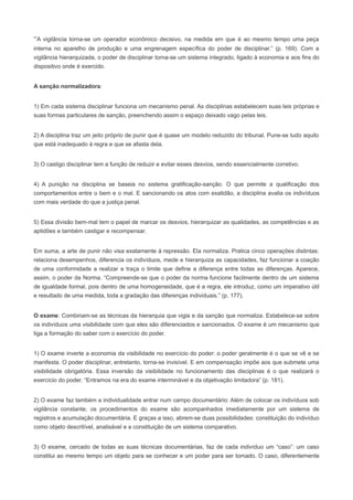 “A vigilância torna-se um operador econômico decisivo, na medida em que é ao mesmo tempo uma peça
interna no aparelho de produção e uma engrenagem específica do poder de disciplinar.” (p. 169). Com a
vigilância hierarquizada, o poder de disciplinar torna-se um sistema integrado, ligado à economia e aos fins do
dispositivo onde é exercido.


A sanção normalizadora:


1) Em cada sistema disciplinar funciona um mecanismo penal. As disciplinas estabelecem suas leis próprias e
suas formas particulares de sanção, preenchendo assim o espaço deixado vago pelas leis.


2) A disciplina traz um jeito próprio de punir que é quase um modelo reduzido do tribunal. Pune-se tudo aquilo
que está inadequado à regra e que se afasta dela.


3) O castigo disciplinar tem a função de reduzir e evitar esses desvios, sendo essencialmente corretivo.


4) A punição na disciplina se baseia no sistema gratificação-sanção. O que permite a qualificação dos
comportamentos entre o bem e o mal. E sancionando os atos com exatidão, a disciplina avalia os indivíduos
com mais verdade do que a justiça penal.


5) Essa divisão bem-mal tem o papel de marcar os desvios, hierarquizar as qualidades, as competências e as
aptidões e também castigar e recompensar.


Em suma, a arte de punir não visa exatamente à repressão. Ela normaliza. Pratica cinco operações distintas:
relaciona desempenhos, diferencia os indivíduos, mede e hierarquiza as capacidades, faz funcionar a coação
de uma conformidade a realizar e traça o limite que define a diferença entre todas as diferenças. Aparece,
assim, o poder da Norma. “Compreende-se que o poder da norma funcione facilmente dentro de um sistema
de igualdade formal, pois dentro de uma homogeneidade, que é a regra, ele introduz, como um imperativo útil
e resultado de uma medida, toda a gradação das diferenças individuais.” (p. 177).


O exame: Combinam-se as técnicas da hierarquia que vigia e da sanção que normaliza. Estabelece-se sobre
os indivíduos uma visibilidade com que eles são diferenciados e sancionados. O exame é um mecanismo que
liga a formação do saber com o exercício do poder.


1) O exame inverte a economia da visibilidade no exercício do poder: o poder geralmente é o que se vê e se
manifesta. O poder disciplinar, entretanto, torna-se invisível. E em compensação impõe aos que submete uma
visibilidade obrigatória. Essa inversão da visibilidade no funcionamento das disciplinas é o que realizará o
exercício do poder. “Entramos na era do exame interminável e da objetivação limitadora” (p. 181).


2) O exame faz também a individualidade entrar num campo documentário: Além de colocar os indivíduos sob
vigilância constante, os procedimentos do exame são acompanhados imediatamente por um sistema de
registros e acumulação documentária. E graças a isso, abrem-se duas possibilidades: constituição do indivíduo
como objeto descritível, analisável e a constituição de um sistema comparativo.


3) O exame, cercado de todas as suas técnicas documentárias, faz de cada indivíduo um “caso”: um caso
constitui ao mesmo tempo um objeto para se conhecer e um poder para ser tomado. O caso, diferentemente
 